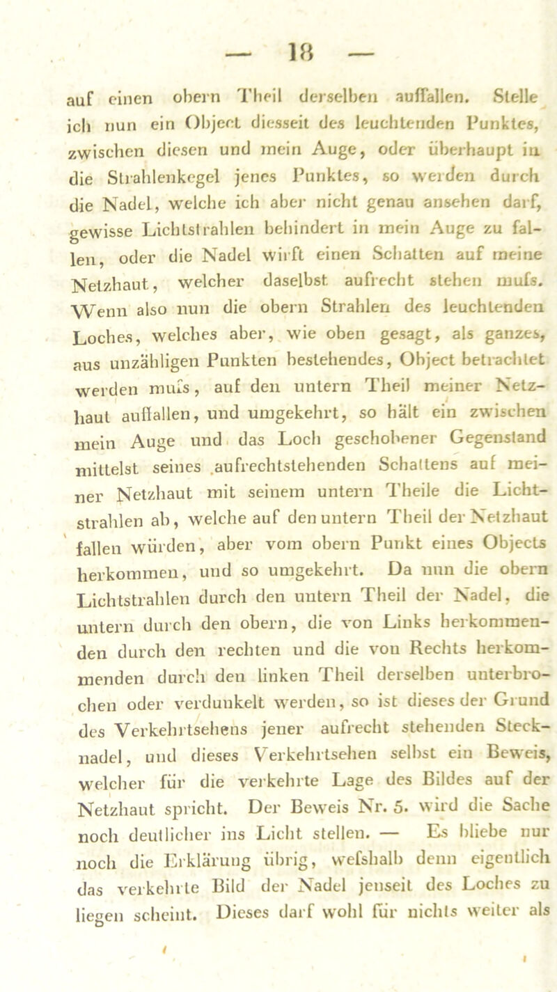 auf einen obern Theil derselben auflallen. Stelle ich nun ein Object diesseit des leuchtenden Punktes, zwischen diesen und mein Auge, oder überhaupt in die Strahlenkegel jenes Punktes, so werden durch die Nadel, welche ich aber nicht genau ansehen darf, gewisse Lichtstrahlen behindert in mein Auge zu fal- len oder die Nadel wirft einen Schalten auf meine Netzhaut, welcher daselbst aufrecht stehen mufs. Wenn also nun die obern Strahlen des leuchtenden Loches, welches aber, wie oben gesagt, als ganzes, aus unzähligen Punkten bestehendes, Object betrachtet werden mufs, auf den untern Theil meiner Netz- haut auflallen, und umgekehrt, so hält ein zwischen mein Auge und das Loch geschobener Gegenstand mittelst seines .aufrechtstehenden Schadens auf mei- ner Netzhaut mit seinem untern Theile die Licht- strahlen ab, welche auf den untern Theil der Netzhaut fallen würden, aber vom obern Punkt eines Objects herkommen, und so umgekehrt. Da nun die obern Lichtstrahlen durch den untern Theil der Nadel, die untern durch den obern, die von Links herkommen- den durch den rechten und die von Rechts herkom- menden durch den linken Theil derselben unterbro- chen oder verdunkelt werden, so ist dieses der Grund des Verkehrtsehens jener aufrecht stehenden Steck- nadel, und dieses Verkehrtsehen selbst ein Beweis, welcher für die verkehrte Lage des Bildes auf der Netzhaut spricht. Der Beweis Nr. 5. wird die Sache noch deutlicher ins Licht stellen. — Es bliebe nur noch die Erklärung übrig, wefshalb denn eigentlich das verkehrte Bild der Nadel jenseit des Loches zu liegen scheint. Dieses darf wohl für nichts weiter als I