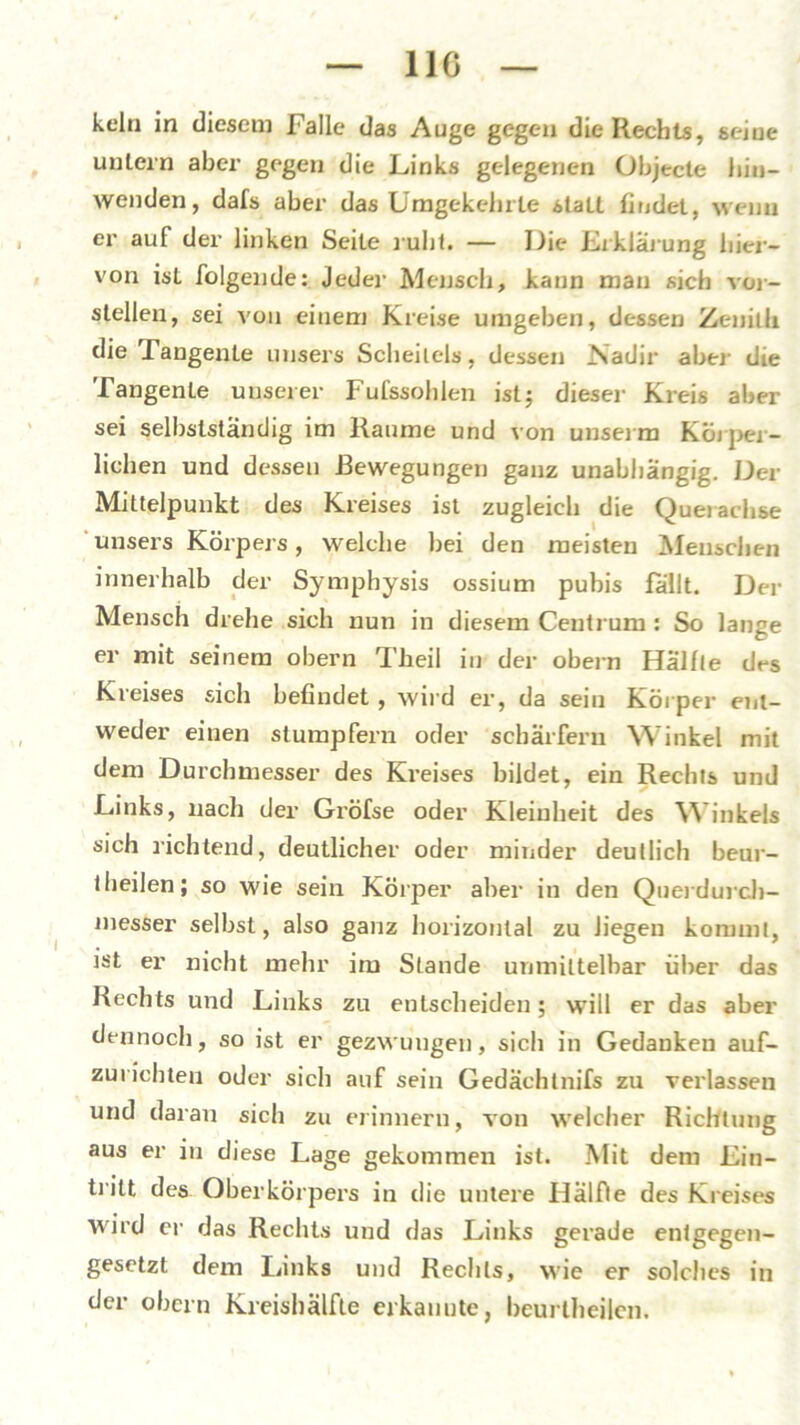 11G kein in diesem Falle das Auge gegen die Rechts, seine untern aber gegen die Links gelegenen Objecte biu- wenden, dafs aber das Umgekehrte staLt findet, wenn er auf der linken Seite ruht. — Die Erklärung hier- von ist folgende: jeder Mensch, kann man sich ver- stellen, sei von einem Kreise umgeben, dessen Zenilli die Tangente unsers Scheitels, dessen Nadir aber die Tangente unserer Fufssohlen ist; dieser Kreis aber sei selbstständig im Raume und von unserm Körper- lichen und dessen Bewegungen ganz unabhängig. Der Mittelpunkt des Kreises ist zugleich die Querachse unsers Körpers, welche bei den meisten Menschen innerhalb der Symphysis ossium pubis fällt. Der Mensch drehe sich nun in diesem Centrum : So lange er mit seinem obern Theil in der obern Hälfte des Kreises sich befindet , wird er, da sein Körper ent- weder einen stumpfern oder schärfern Winkel mit dem Durchmesser des Kreises bildet, ein Rechts und Links, nach der Gröfse oder Kleinheit des Winkels sich richtend, deutlicher oder minder deutlich beur- theilen; so wie sein Körper aber in den Querdurcb- messer selbst, also ganz horizontal zu liegen kommt, ist er nicht mehr im Stande unmittelbar über das Rechts und Links zu entscheiden; will er das aber dennoch, so ist er gezwungen, sich in Gedanken auf- zurichten oder sich auf sein Gedächtnifs zu verlassen und daran sich zu erinnern, von welcher Richtung aus er in diese Lage gekommen ist. Mit dem Ein- tritt des Oberkörpers in die untere Hälfle des Kreises wird er das Rechts und das Links gerade entgegen- gesetzt dem Links und Rechts, wie er solches in der obern Kreishälfte erkannte, beurtheilen.