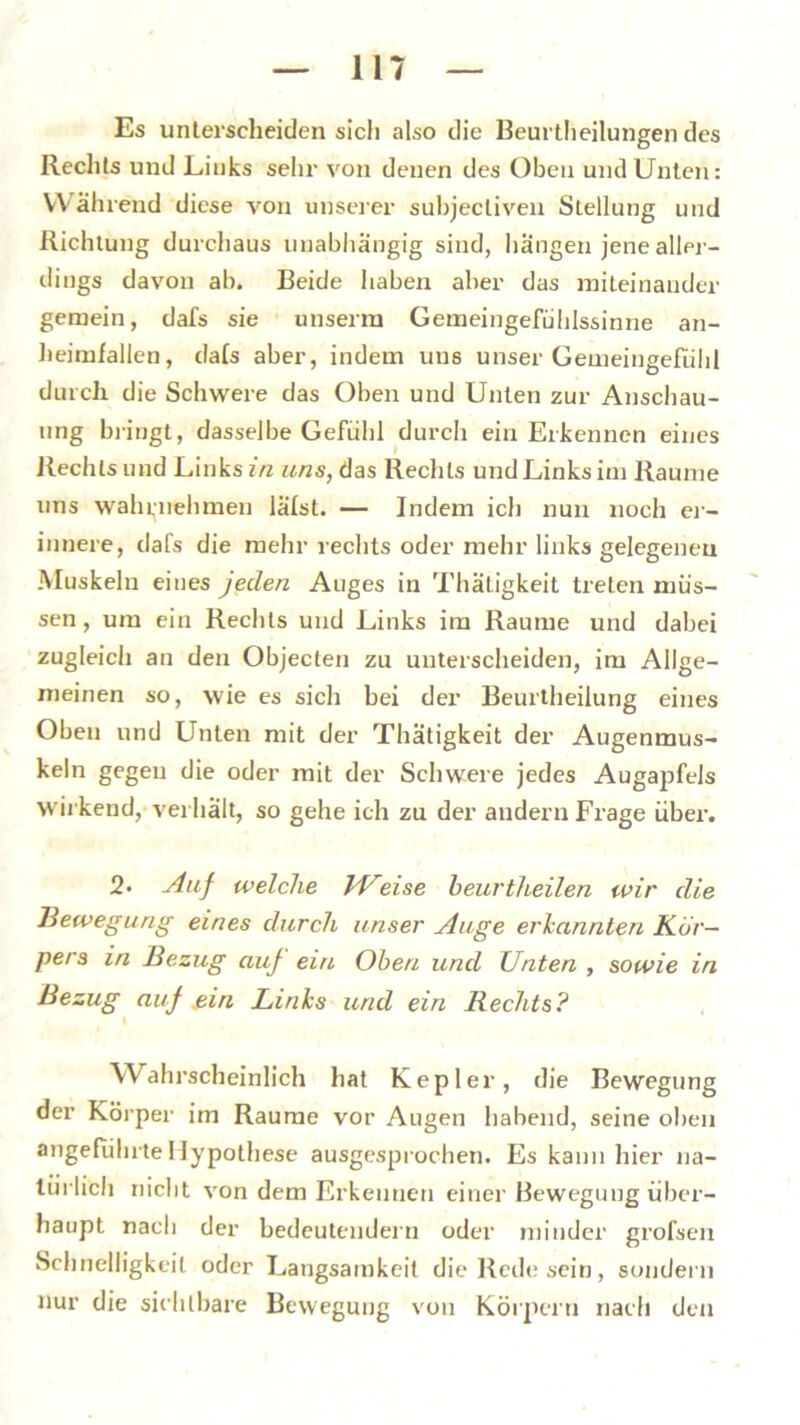 Es unterscheiden sicli also die Beurtheilungen des Rechts und Links sehr von denen des Oben und Unten: Während diese von unserer suhjecliven Stellung und Richtung durchaus unabhängig sind, hangen jene aller- dings davon ab. Beide haben aber das miteinander gemein, dafs sie unserm Gemeingefühlssinne an- heimfallen, dafs aber, indem uns unser Gemeingefühl durch, die Schwere das Oben und Unten zur Anschau- ung bringt, dasselbe Gefühl durch ein Erkennen eines Rechts und Links in uns, das Rechts und Links im Raume uns wahrnehmen lätst. — Indem ich nun noch er- innere, dafs die mehr rechts oder mehr links gelegenen Muskeln eines jeden Auges in Thätigkeit treten müs- sen , um ein Rechts und Links im Raume und dabei zugleich an den Objecten zu unterscheiden, im Allge- meinen so, wie es sich bei der Beurtheilung eines Oben und Unten mit der Thätigkeit der Augenmus- keln gegen die oder mit der Schwere jedes Augapfels wirkend, verhält, so gehe ich zu der andern Frage über. 2> Auf welche IVeise heurtheilen wir die Bewegung eines durch unser Auge erkannten Kör- pers in Bezug auf ein Oben und Unten , sowie in Bezug auf ein Links und ein Rechts? Wahrscheinlich hat Kepler, die Bewegung der Körper im Raume vor Augen habend, seine oben angeführte Hypothese ausgesprochen. Es kann hier na- türlich nicht von dem Erkennen einer Bewegung über- haupt nach der bedeutendem oder minder grofsen Schnelligkeit oder Langsamkeit die Rede sein, sondern nur die sichtbare Bewegung von Körpern nach den