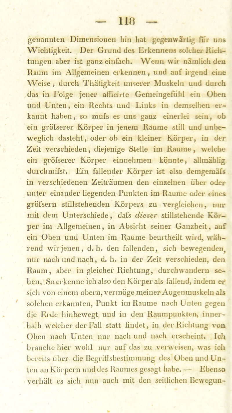 genannten Dimensionen hin hat gegenwärtig für uns Wichtigkeit. Der Grund des Erkennen» solcher Rich- tungen aber ist ganz einfach. Wenn wir nämlich den Raum im Allgemeinen erkennen, und auf irgend eine Weise, durch Thäligkeit unserer Muskeln und durch das in Folge jener afficirle Geraeingefiihl ein Oben und Unten, ein Rechts und Liuks in demselben er- kannt haben, so mufs es uns ganz einerlei sein, ob ein gröfserer Körper in jenem Raume still und unbe- weglich daslehl, oder ob ein kleiner Körper, in der Zeit verschieden, diejenige Stelle im Raume, welche ein gröfserer Körper einnehmen könnte, allmäblig durchmifst. Ein fallender Körper ist also demgemäfs in verschiedenen Zeiträumen den einzelnen über oder t unter einauder liegenden Punkten im Raume oder eines größtem stillstehenden Körpers zu vergleichen, nur mit dem Unterschiede, dafs dieser stillstehende Kör- per im Allgemeinen, in Absicht seiner Ganzheit, auf ein Oben und Unten im Raume beurtheilt wird, wäh- rend wir jenen, d. h. den fallenden, sich bewegenden^ nur nach und nach, d. h. in der Zeit verschieden, den Raum, aber iu gleicher Richtung, durchwandern se- hen, So erkenne ich also den Körper als fallend, indem er sich von einem obern, vermöge meiner Augenmuskeln als solchen erkannten, Punkt im Raume nach Unten gegen die Eide hinbewegt und in den Raumpaukten, inner- halb welcher der Fall statt findet, in der Richtung von Oben nach Unten nur nach und nach erscheint. Ich brauche hier wohl nur auf das zu verweisen, was ich bereits über die ßegrillsbestimmung des Oben und Un- ten an Körpern und des Raumes gesagt habe. — Ebenso verhält es sich nun auch mit den seitlichen Bcweguu-