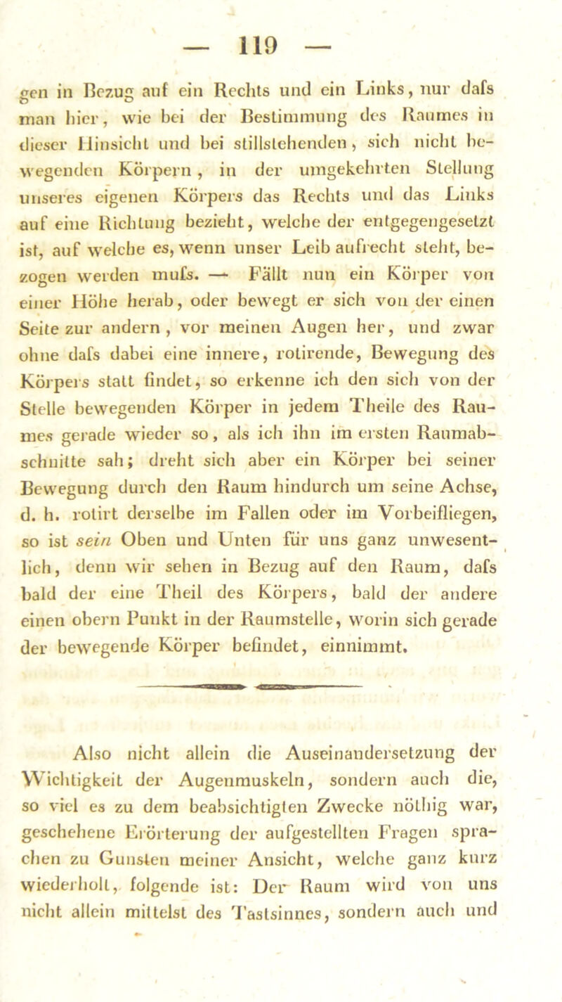 oen in Bezug auf ein Rechts und ein Links, nur dafs man hier, wie bei der Bestimmung des Raumes in dieser Hinsicht und hei stillslehenden, sich nicht be- wegenden Körpern, in der umgekehrten Stellung unseres eigenen Körpers das Rechts und das Links auf eine Richtung bezieht, welche der entgegengesetzt ist, auf welche es, wenn unser Leib aufrecht steht, be- zogen werden mufs. — Fallt nun ein Körper von einer Höhe herab, oder bewegt er sich von der einen Seite zur andern, vor meinen Augen her, und zwar ohne dafs dabei eine innere, rotirende, Bewegung des Körpers statt findet, so erkenne ich den sich von der Stelle bewegenden Körper in jedem Theile des Rau- mes gerade wieder so, als ich ihn im ersten Raumab- sehuilte sah; dreht sich aber ein Körper bei seiner Bewegung durch den Raum hindurch um seine Achse, d. h. rolirt derselbe im Fallen oder im Vorbeifliegen, so ist sein Oben und Unten für uns ganz unwesent- lich, denn wir sehen in Bezug auf den Raum, dafs bald der eine Theil des Körpers, bald der andere einen obern Punkt in der Raumstelle, worin sich gerade der bewegende Körper befindet, einnimmt. Also nicht allein die Auseinandersetzung der Wichtigkeit der Augenmuskeln, sondern auch die, so viel es zu dem beabsichtigten Zwecke nöLhig war, geschehene Erörterung der aufgestellten Fragen spra- chen zu Gunsten meiner Ansicht, welche ganz kurz wiederholt, folgende ist: Der Raum wird von uns nicht allein mittelst des Tastsinnes, sondern auch und