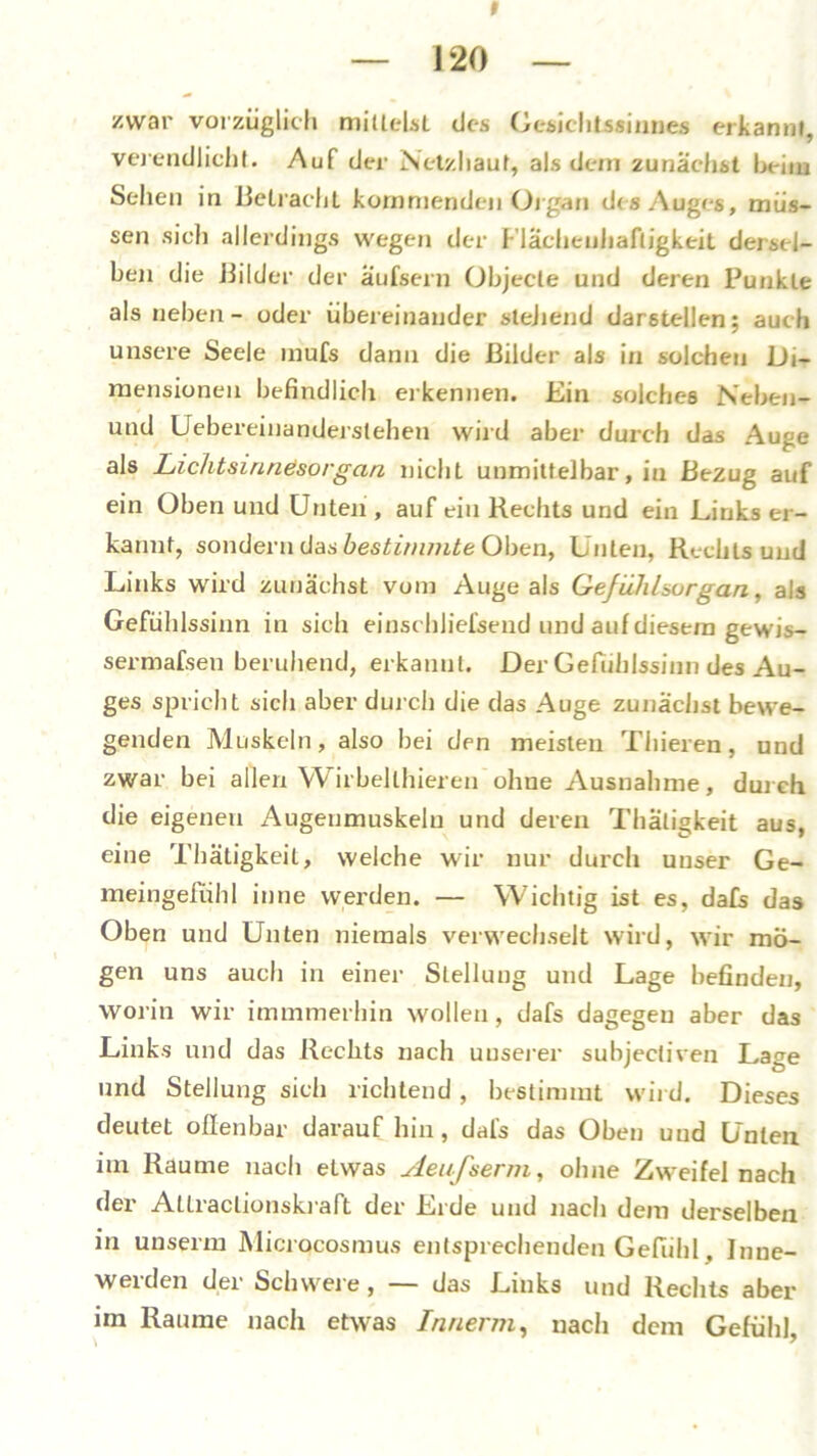 t zwar vorzüglich milleLsl des Gesichtssinnes erkannt, verendlicht. Auf der Netzhaut, als dem zunächst heim Sehen in Betracht kommenden Organ des Auges, müs- sen sich allerdings wegen der Flächeuhafligkeit dersel- ben die Bilder der äufsern Objecte und deren Punkte als neben- oder übereinander stellend darstellen; auch unsere Seele mufs dann die Bilder als in solchen Di- mensionen befindlich erkennen. Ein solches Neben- und Uebereinanderstehen wird aber durch das Auge als Lichtsinnesorgan nicht unmittelbar, in Bezug auf ein Oben und Unten , auf ein Rechts und ein Links er- kannt, sondern das bestimmte Oben, Unten, Rechtsund Links wird zunächst vom Auge als GefiihLurgan, als Gefühlssinn in sich einschliefsend und auf diesem gewis- sermafsen beruhend, erkannt. Der Gefühlssinn des Au- ges spricht sich aber durch die das Auge zunächst bewe- genden Muskeln, also bei den meisten Thieren, und zwar bei allen Wirbellhiereu ohue Ausnahme, durch die eigenen Augenmuskeln und deren Thäligkeit aus, eine Thätigkeil, welche wir nur durch unser Ge- meingefühl inne werden. — Wichtig ist es, dafs das Oben und Unten niemals verwechselt wird, wir mö- gen uns auch in einer Stellung und Lage befinden, worin wir immmerhin wollen, dafs dagegen aber das Links und das Rechts nach unserer subjecliven Lage und Stellung sich richtend, bestimmt wird. Dieses deutet offenbar daraufhin, dafs das Oben uud Unten im Raume nach etwas Aeufserm, ohne Zweifel nach der Altraclionskraft der Erde und nach dem derselben in unserm Microcosmus entsprechenden Gefühl, Jnne- weiden dei Schwei e , das Links und Rechts aber im Raume nach etwas Innerm, nach dem Gefühl,