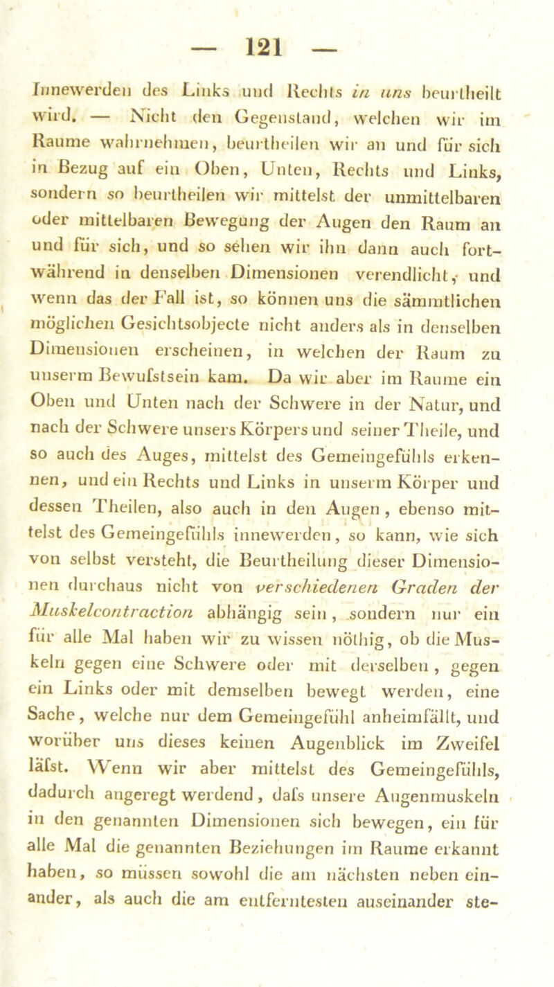 Innewerden des Links und Hechts in uns beurlheilt wird. — Nicht den Gegenstand, welchen wir im Raume wahrnehiuen, beurtheilen wir an und für sich in Bezug auf ein Oben, Unten, Rechts und Links, sondern so beurtheilen wir mittelst der unmittelbaren oder mittelbaren Bewegung der Augen den Raum an und für sich, und so sehen wir ihn dann auch fort- während in denselben Dimensionen verendlicht,- und wenn das der Fall ist, so können uns die sämmtlichen möglichen Gesichlsobjecte nicht anders als in denselben Dimensionen erscheinen, in welchen der Raum zn unserm Bewufstsein kam. Da wir aber im Raume ein Oben und Unten nach der Schwere in der Natur, und nach der Schwere unsers Körpers und seiner Theile, und so auch des Auges, mittelst des Gemeingefühls erken- nen, und ein Rechts und Links in unserm Körper und dessen Theilen, also auch in den Augen , ebenso mit- telst des Gemeingefiihls innewerden, so kann, wie sich von selbst versteht, die Beurtheilung dieser Dimensio- nen durchaus nicht von verschiedenen Graden der Muskelcoritraction abhängig sein, sondern nur ein für alle Mal haben wir zu wissen nölhig, ob die Mus- keln gegen eine Schwere oder mit derselben , gegen ein Links oder mit demselben bewegt werden, eine Sache, welche nur dem Geraeingefühl anheimfällt, und worüber uns dieses keinen Augenblick im Zweifel läfst. Wenn wir aber mittelst des Gemeingefühls, dadurch angeregt werdend, dal's unsere Augenmuskeln in den genannten Dimensionen sich bewegen, ein für alle Mal die genannten Beziehungen im Raume erkannt haben, so müssen sowohl die am nächsten neben ein- ander , als auch die am entferntesten auseinander ste-