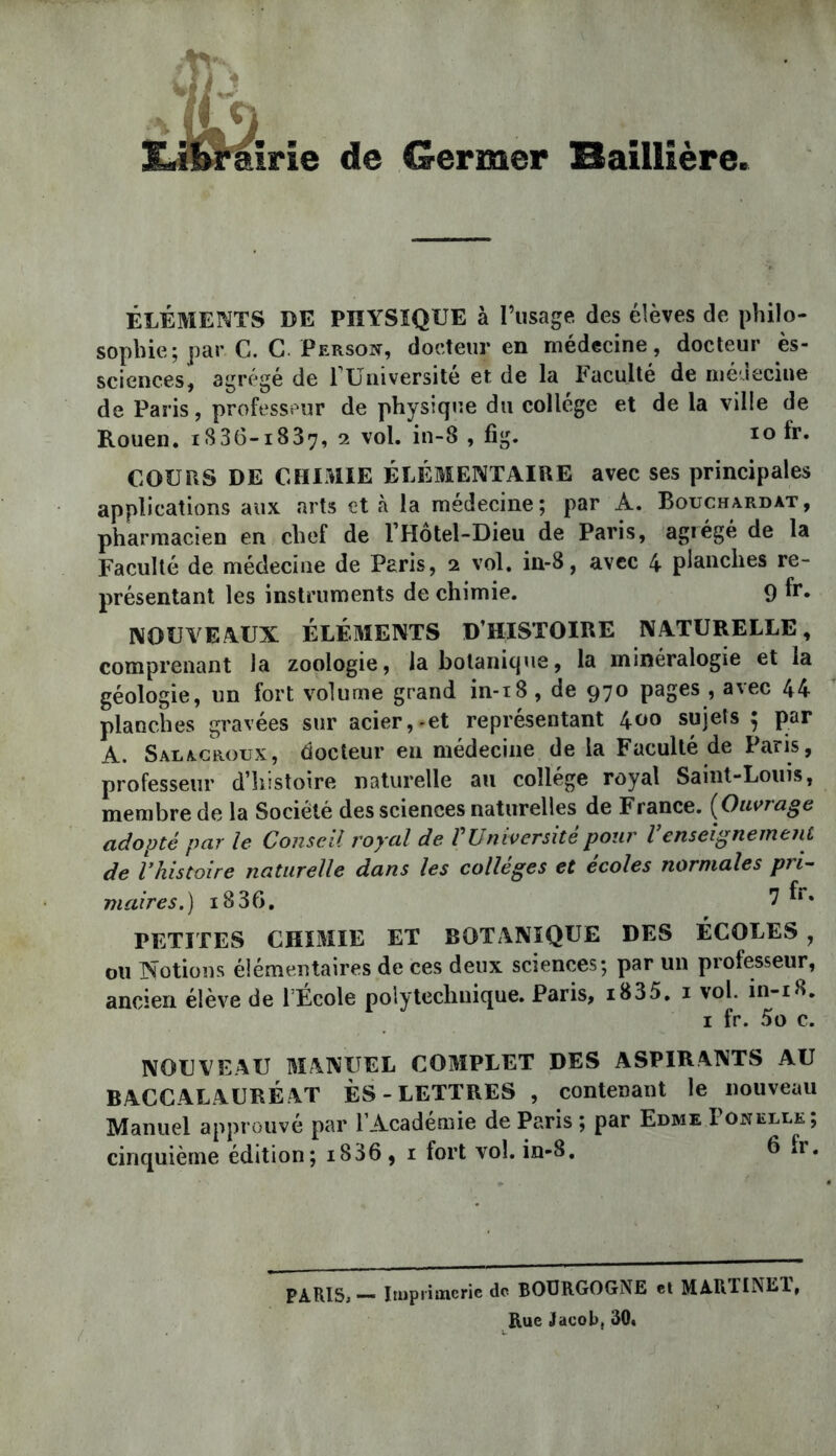 1 de Germer Baillière. ÉLÉME?4TS DE PHYSIQUE à l’usage des élèves de philo- sophie; par G. C. Person, docteur en médecine, docteur ès- sciences, agrégé de 1 Université et de la Faculté de nié.icciue de Paris, professeur de physique du collège et de la ville de Rouen. iS36-i837, 2 vol. in-8 , fig. 10 fr. COURS DE CHIMIE ÉLÉMENTAIRE avec ses principales applications aux arts et à la médecine; par A. Bouchardat, pharmacien en chef de l’Hôtel-Dieu de Paris, agrégé de la Faculté de médecine de Paris, 2 vol. m-8, avec 4 planches re- présentant les instruments de chimie. 9 fr. NOUVEAUX ÉLÉMENTS D’HISTOIRE NATURELLE, comprenant la zoologie, la botanique, la minéralogie et la géologie, un fort volume grand in-i8, de 970 pages , avec 44 planches gravées sur acier,-et représentant ^00 sujets ^ par A. Salacroux, docteur en médecine de la Faculté de Paris, professeur d’histoire naturelle au collège royal Saint-Louis, membre de la Société des sciences naturelles de France. {Ouvrage adopté par le Conseil royal de Vüniversite pour Venseignement de rkistoire naturelle dans les collèges et écoles normales pri^ maires.) 1836. 7 f*» PETITES CHIMIE ET BOTANIQUE DES ÉCOLES , ou Notions élémentaires de ces deux sciences; par un professeur, ancien élève de l’École polytechnique. Paris, i835. i vol. in-i8, I fr. 5o c. NOUVEAU MANUEL COMPLET DES ASPIRANTS AU BACCALAURÉ AT ES - LETTRES , contenant le nouveau Manuel approuvé par l’Académie de Paris ; par Edme Ponelle; cinquième édition; i836 , i tort vol. in-8. 6 h . PARISj— Itupiimeric de BOURGOGNE et MARTINET, Rue Jacob, 30<