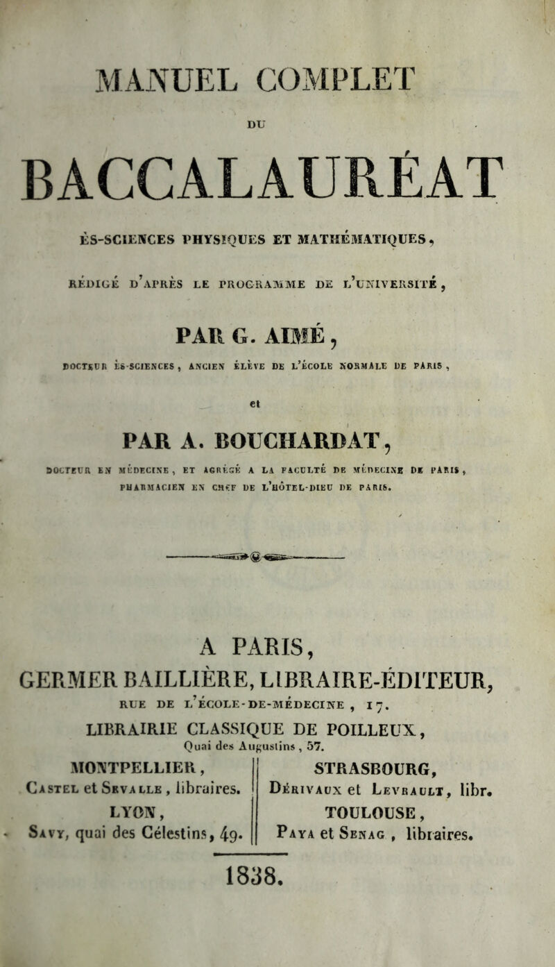 DU BACCALAURÉAT ÈS-SCILNCES PHYSIQUES ET MATKÉ3IATIQUES , RÉDIGÉ d’après le PROGRAMME DE l’üNIVEIISITK , PAR G. AIMÉ, DOCTSUR ÈS-SGIENCES , ANCIEN ELEVE DE L’ÉCOLE NORMALE DE PARIS, et PAR A. BOUCHARD AT, DOCTEUR EN MÉDECINE , ET AGRÈGE A LA FACULTE DE MÉPECINB DE PARIS , PHARMACIEN EN CHfP DE l’uÔTEL DIEU DE PARIS. A PARIS, GERMER BAILLIÈRE, LIBRAIRE-ÉDITEUR, RUE DE l’École-DE-MÉDECINE , 17. LIBRAIRIE CLASSIQUE DE POILLEUX, Quai des Âugustins , 57. MO:\TPELLIER, Castel et Seva lle , libraires. STRASBOURG, Déuivaüx et Levraülx, libr* LYON, Savy; quai des Géleslins, 49« TOULOUSE, Paya et Senag , libraires. 1838