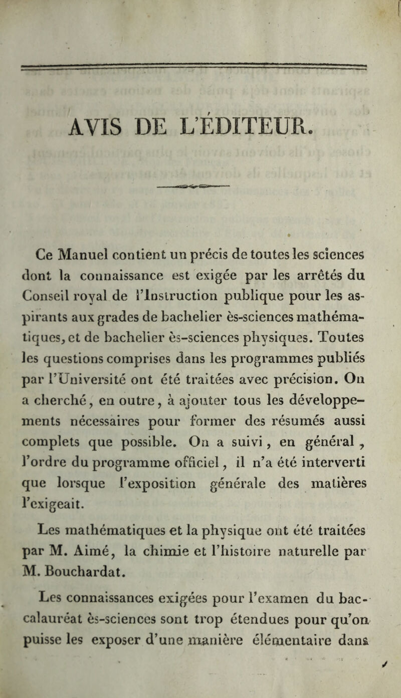 AVIS DE L’ÉDITEUR. Ce Manuel contient un précis de toutes les sciences dont la connaissance est exigée par les arrêtés du Conseil royal de Tlnsiruction publique pour les as- pirants aux grades de bachelier ès-sciences mathéma- tiques, et de bachelier ès-sciences physiques. Toutes les questions comprises dans les programmes publiés par rUniversité ont été traitées avec précision. Ou a cherché, eu outre, à ajouter tous les développe- ments nécessaires pour former des résumés aussi complets que possible. On a suivi, en général , l’ordre du programme officiel, il n’a été interverti que lorsque l’exposition générale des matières l’exigeait. Les mathématiques et la physique ont été traitées par M. Aimé, la chimie et l’histoire naturelle par M. Bouchardat. Les connaissances exigées pour l’exarnen du bac- calauréat ès-sciences sont trop étendues pour qu’on puisse les exposer d’une manière élémentaire dan&