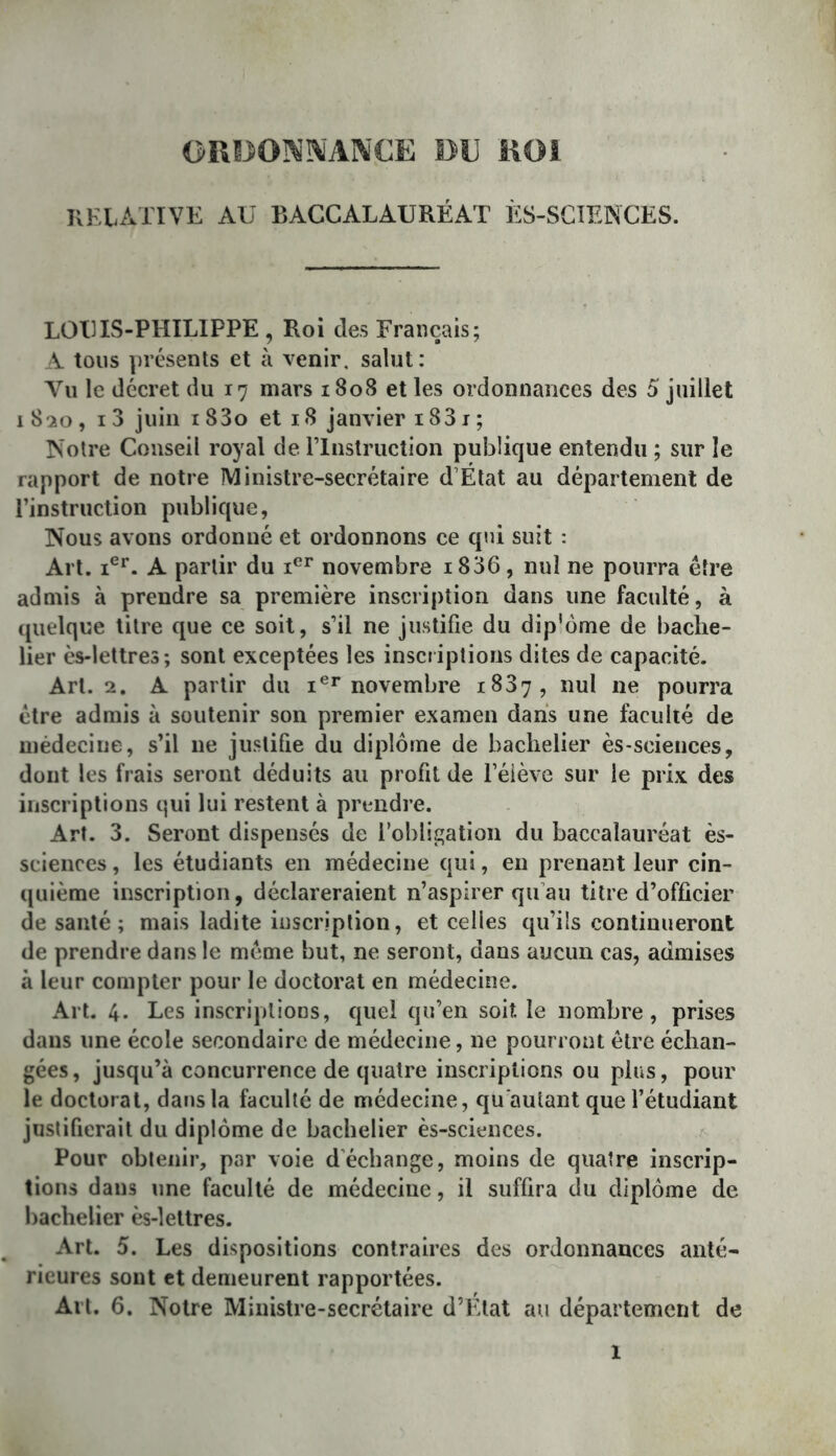 ORDO]\^IÎ^'A]\CE DE KOI KELATIVE AU BACCALAURÉAT ÈS-SGÎENCES. LOUIS-PHILIPPE , Roi des Français; A tons présents et à venir, salut: le décret du 17 mars 1808 et les ordonnances des 5 juillet 1820, I 3 juin 183o et 18 janvier 1831 ; Notre Conseil royal de rinstruction publique entendu ; sur le rapport de notre Ministre-secrétaire d’État au département de l’instruction publique, Nous avons ordonné et ordonnons ce qui suit : Art. 1®^. A partir du novembre i836, nul ne pourra être admis à prendre sa première inscription dans une faculté, à (juelque titre que ce soit, s’il ne justifie du dip'ôme de bache- lier ès-lettres; sont exceptées les inscriptions dites de capacité. Art. 2. A partir du novembre 1837, nul ne pourra être admis à soutenir son premier examen dans une faculté de médecine, s’il ne justifie du diplôme de bachelier ès-scieiices, dont les frais seront déduits au profit de l’éiève sur le prix des inscriptions qui lui restent à prendre. Art. 3. Seront dispensés de l’obligation du baccalauréat ès- scienccs, les étudiants en médecine qui, en prenant leur cin- quième inscription, déclareraient n’aspirer qu’au titre d’officier de santé; mais ladite inscription, et celles qu’ils continueront de prendre dans le même but, ne seront, dans aucun cas, admises à leur compter pour le doctorat en médecine. Art. 4. Les inscriptions, quel qu’en soit le nombre, prises dans une école secondaire de médecine, ne pourront être échan- gées, jusqu’à concurrence de quatre inscriptions ou plus, pour le doctorat, dans la faculté de médecine, qu'autant que l’étudiant justifierait du diplôme de bachelier ès-sciences. ^ Pour obtenir, par voie d’échange, moins de quatre inscrip- tions dans une faculté de médecine, il suffira du diplôme de bachelier ès-lettres. Art. 5. Les dispositions contraires des ordonnances anté- rieures sont et demeurent rapportées. Art. 6. Notre Ministre-secrétaire d’Etat au département de
