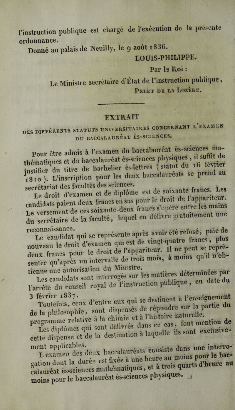 l’inslruction publique est chargé de l’exécution de la préseute ordonnance. Donné au palais de ISeuilly, le g août i836. LOUIS-PHILIPPK. Par le Roi : Le Ministre secrétaire d’État de rinstriiction publique, PaLET DE LA LoZÈRE, EXTRAIT des DIEFÉRESTS STATUTS OSIA ERSITAIRES COSCERÎfANT L EXAMEft DU BACCALAURÉAT ÈS-SCtEIîCES. Pour être admis à l’examen d.. baccalauréat ès-sciences ma- thématiques et du baccalauréat ès-sriences physiques, d suffit de SS du titre de bachelier ès-lettres (statut du i6 fevner ^8.0). L’inscription pour les deux baccalaureats se prend au secrétariat des facultés des sciences. . ... c,Tes I - droit d’examen et de diplôme est de soixante f.ants Les randidals paient deux francs eu sus pour le droit de 1 appai iteiii. - Le î r m^n ces soixante-deux francs s’opère entre les mains selréî^ire de la faculté, lequel en délivre gratintement une reconnaissance représente après avoir été refusé, paie de stss-s-as ‘■l’:: ::nd-dr“ii^^^^^ -tières aéternnnées par Varrêfè du conseil royal de l’instruction publique , en date du ^ Wii'c^êux d’entre eux qui se ae-lne;;^à delà philosophie, sont repondr. s ^ programme relative a font mention de Ær..’;;; rns-ti:,...,. ». gation dont la durée est Cxee a “eheti q„artl^d’heure au calauréal ès-seienccs ’ V„si„..es. moins pour le baccalaureat es-science p y ^