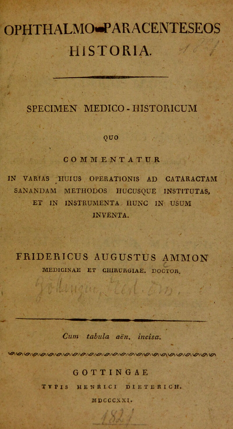 OPHTHALMO-PARACENTESEOS HISTORIA. SPECIMEN MEDICO - HISTORICUM QUO v COMMENTATUR IN VARIAS HUIUS OPERATIONIS AD CATARACTAM SANANDAM METHODOS HUCUSQUE INSTITUTAS, ET IN INSTRUMENTA IIUNC IN USUM INVENTA. FRIDEPiICUS AUGUSTUS AMMON MEDICINAE ET CHIRURGIAE. DOCTOR. .( ■ ' } Cum tabula aen. incisa. GOTTINGAE TYPIS HENRICI DIETERICH. MDCCCXXI.