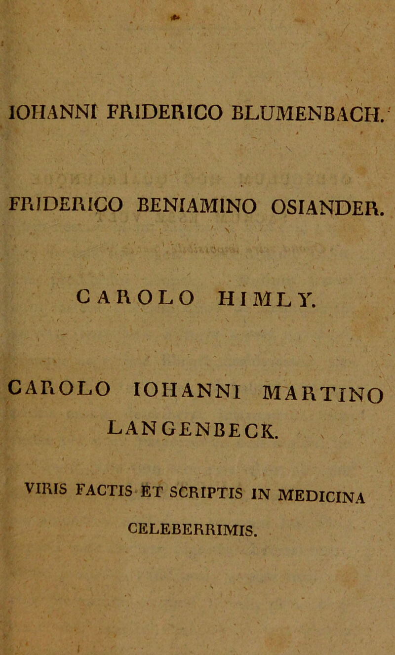 IOHANNI FRIDERICO BLUMENBACH. » • ' ' - s * [< \ _ . • ) FRIDERICO BENIAMINO OSIANDER. h V . ■ * ' ’ 'i; ■ •; v, ' ; . 1 - ' V: , ' ... 1 W. '■ -.i • < ■- • - •' CAROLO HIMLY. ^ I I ^ I • • ‘‘ * ' v f CAPiOLO IOHANNI MARTINO LANGENBECK. r _/ .'** VIRIS FACTIS ET SCRIPTIS IN MEDICINA CELEBERRIMIS.