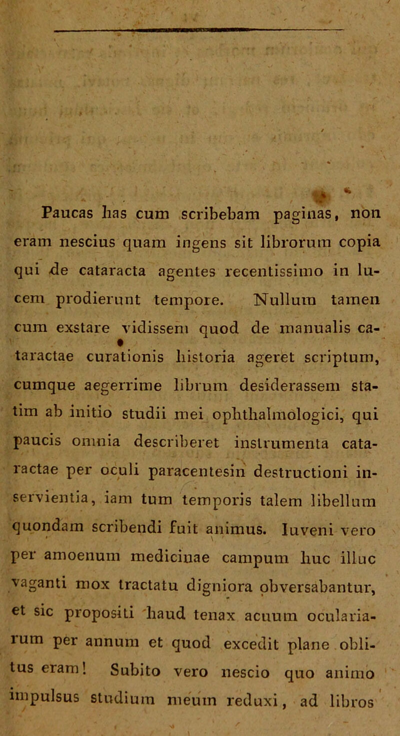 Paucas has cum scribebam paginas, non eram nescius quam ingens sit librorum copia qui .de cataracta agentes recentissimo in lu- cem prodierunt tempore. Nullum tamen cum exstare vidissem quod de manualis ca- t taractae curationis historia ageret scriptum, cumque aegerrime librum desiderassem sta- tim ab initio studii mei ophthalmologici, qui paucis omnia describeret instrumenta cata- ractae per oculi paracentesin destructioni in- servientia, iam tum temporis talem libellum quondam scribendi fuit animus. Iuveni vero ' i » , \, ' ’ per amoenum medicinae campum liuc illuc vaganti mox tractatu digniora obversabantur, et sic propositi haud tenax acuum ocularia- lum per annum et quod excedit plane obli- tus eram! Subito vero nescio quo animo impulsus studium meum reduxi, ad libros