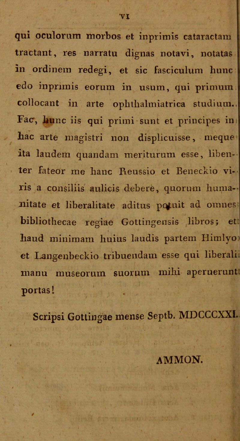 qui oculorum morbos et inprimis cataractam tractant, res narratu dignas notavi, notatas in ordinem redegi, et sic fasciculum hunc edo inprimis eorum in usum, qui primum collocant in arte Ophthalmia trica studium., Fac, hunc iis qui primi sunt et principes in liac arte magistri non displicuisse, meque ita laudem quandam meriturum esse, liben- ter fateor me hanc Pieussio et Beneckio vi- ris a consiliis aulicis debere, quorum huma- nitate et liberalitate aditus pqfuit ad omnes bibliothecae regiae Gottingensis libros; et: haud minimam huius laudis partem Himlvo et Langenbeckio tribuendam esse qui liberali, manu museorum suorum mihi aperuerunt portas! Scripsi Gottingae mense Septb. MDCCCXXI. ammon.