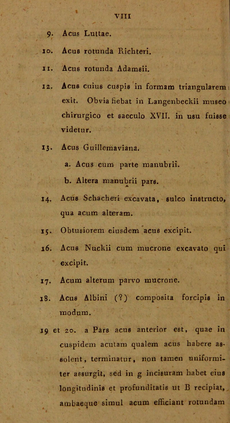9- Acus Luttae. 10. Acue rotunda Richteri. 11. Acue rotunda Adameii. 12. Acue cuius cuepie in formam triangularem exit. Obvia fiebat in Langenbeckii museo chirurgico et eaeculo XVII. in usu fuisse videtur. 13. Acus Guillemaviana. a. Acus cum parte manubrii. b. Altera manubrii pars. 14. Acus Schacheri excavata, sulco instructo, qua acum alteram. 15. Obtusiorem eiusdem acus excipit. 16. Acus Nuckii cum mucrone excavato qui excipit. 17. Acum alterum parvo mucrone. 18. Acus Albini (?) composita forcipis in modum. 19 et 20. a Pars acus anterior est, quae in cuspidem acutam qualem acus habere as- solent, terminatur, non tamen uniformi- ter assurgit, sed in g incisuram habet eius longitudinis et profunditatis ut B recipiat, ambaeque simul acum efficiant rotundam