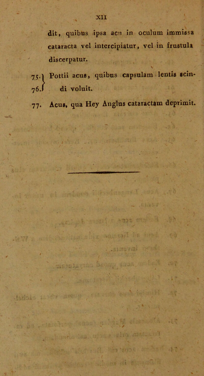 \ dit, quibus ipsa acn in oculum immissa cataracta vel intercipiatur, vel in frustula discerpatur. V 75.1 Pottii acue, quibus capsulam lentis scin- 76.1 di voluit. 77. Acus, qua Hey Anglus cataractam deprimit. s. - f \ \ -Itaddi i tmf - : . % 1 f n 1 t r