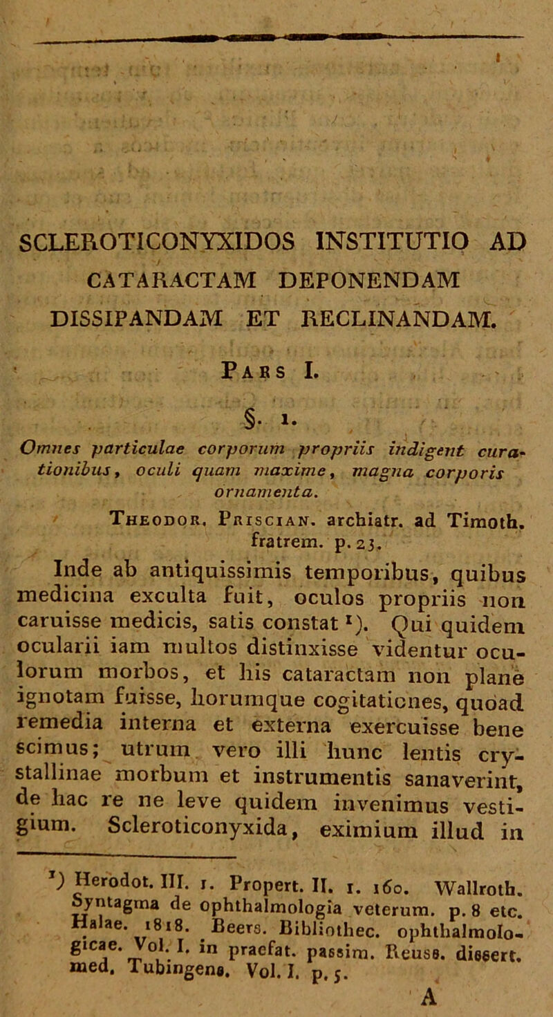 SCLEROTICONYXIDOS INSTITUTIO AD CATARACTAM DEPONENDAM DISSIPANDAM ET RECLINANDAM. Pars I. §• i. Omnes particulae corporum propriis indigent cura- tionibus, oculi quam maxime, magna corporis ornamenta. Theodor. Priscian. arcbiatr. ad Timoth. fratrem, p.23. Inde ab antiquissimis temporibus, quibus medicina exculta fuit, oculos propriis non caruisse medicis, satis constatr). Qui quidem ocularii iam multos distinxisse videntur ocu- lorum morbos, et his cataractam non plane ignotam fuisse, horumque cogitationes, quoad remedia interna et externa exercuisse bene scimus; utrum vero illi liunc lentis cry- stallinae morbum et instrumentis sanaverint, de hac re ne leve quidem invenimus vesti- gium. Scleroticonyxida, eximium illud in ; Herodot. III. j. Propert. II. 1. 160. Wallroth. oyntagrna de ophthalmologia veterum, p. 8 etc. Halae. i8!8. . Eeers. Bibliothec. ophtlialmolo- gicae. V°l. I. m praefat. passim. Reuss. dieeert. med. Tubingena. Vol. I. p.s. A