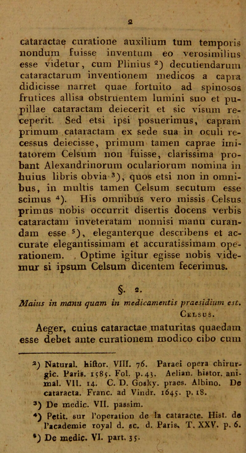 fi cataractae curatione auxilium tum temporis nondum fuisse inventum eo verosimilius esse videtur, cum Plinius * 2) decutiendarum cataractarum inventionem medicos a capra didicisse narret quae fortuito ad spinosos frutices allisa obstruentem lumini suo et pu- pillae cataractam deiecerit et sic visum re- ceperit. Sed etsi ipsi posuerimus, capram primum cataractam ex sede sua in oculi re- cessus deiecisse, primum tamen caprae imi- tatorem Celsum non fuisse, clarissima pro- bant Alexandrinorum oculariorum nomina in huius libris obvia 3), quos etsi non in omni- bus, in multis tamen Celsum secutum esse scimus 4). His omnibus vero missis Celsus primus nobis occurrit disertis docens verbis cataractam inveteratam nonnisi manu curan- dam esse 5), eleganterque describens et ac- curate elegantissimam et accuratissimam ope- rationem. . Optime igitur egisse nobis vide- mur si ipsum Celsum dicentem fecerimus. §. 2. Maius in manu quam in medicamentis praesidium est. Celsus. Aeger, cuius cataractae maturitas quaedam esse debet ante curationem modico cibo cum 3) Natural. hiftor. VIII. 76. Paraei opera chirur- gic. Paris. 1585. Fol. p.43. Aelian. hietor, ani- mal. Vll. 14. C. D. Goaity. praes. Albino. De cataracta. Franc. ad Vindr. 1645. p. t8. 3) De medie. VII. passim. Petit, eur 1’operation de la cataracte. Hist. da 1’academie royal d. ec. d. Paris. T. XXV. p. 6.