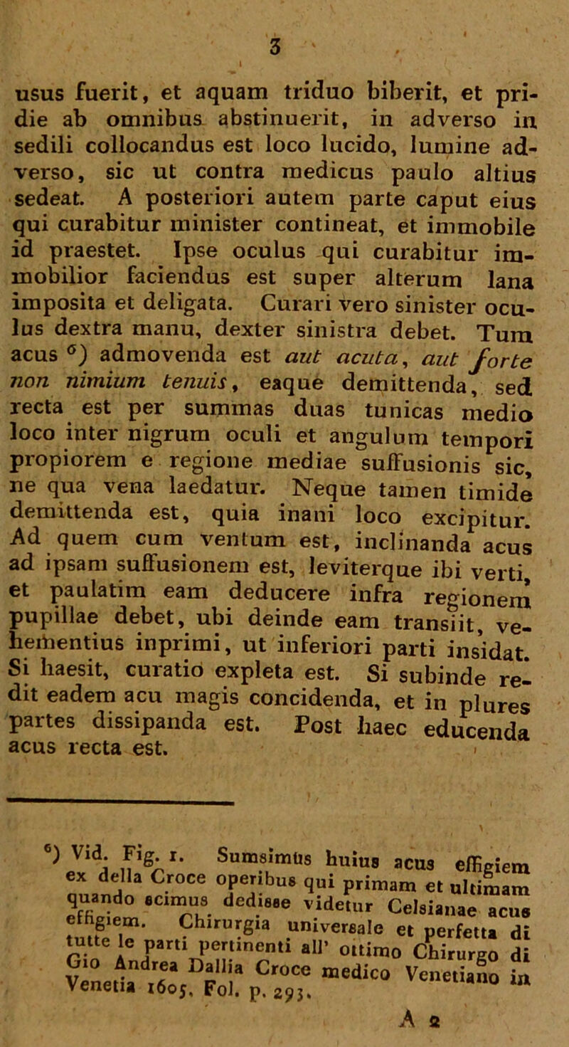 usus fuerit, et aquam triduo biberit, et pri- die ab omnibus abstinuerit, in adverso in sedili collocandus est loco lucido, lumine ad- verso, sic ut contra medicus paulo altius sedeat. A posteriori autem parte caput eius qui curabitur minister contineat, et immobile id praestet. Ipse oculus qui curabitur im- mobilior faciendus est super alterum lana imposita et deligata. Curari vero sinister ocu- lus dextra manu, dexter sinistra debet. Tura acus °) admovenda est aut acuta, aut forte non nimium tenuis, eaque demittenda, sed, recta est per summas duas tunicas medio loco inter nigrum oculi et angulum tempori propiorem e regione mediae suffusionis sic, ne qua vena laedatur. Neque tamen timide demittenda est, quia inani loco excipitur Ad quem cum ventum est, inclinanda acus ad ipsam suffusionem est, leviterque ibi verti et paulatim eam deducere infra regionem pupillae debet, ubi deinde eam transtit, ve- heitoentius inprimi, ut inferiori parti insidat. Si liaesit, curatio expleta est. Si subinde re- dit eadem acu magis concidenda, et in plures partes dissipanda est. Post haec educenda acus recta est. ^ Vl<!i nlg^r' SumsImtls buius acus effigiem ex della Croce operibus qui primam et ultimam E !8C‘7h8. dedl88e v.idetur Celsianae acus V^netuX FoirpCr“,“ “ A s