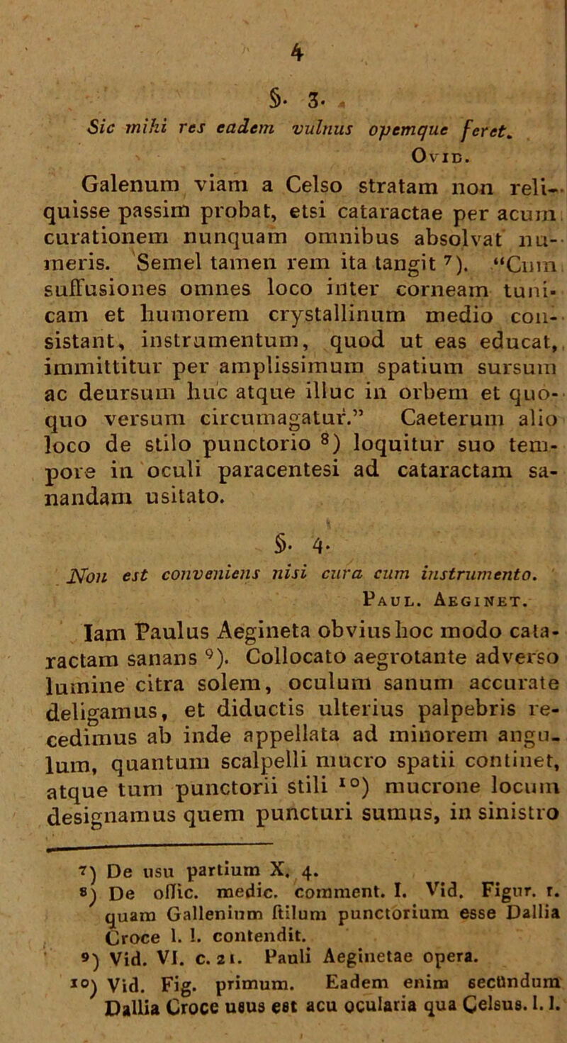 §• 3« A Sic mihi res eadem vulnus opemque feret. OviB. Galenum viam a Celso stratam non reli- quisse passim probat, etsi cataractae per acum curationem nunquam omnibus absolvat nu- meris. Semel tamen rem ita tangit 7). “Cum suffusiones omnes loco inter corneam tuni- cam et liumorem crystallinum medio con- sistant, instrumentum, quod ut eas educat, immittitur per amplissimum spatium sursum ac deursum huc atque illuc in orbem et quo- quo versum circumagatur.” Caeterum alio loco de stilo punctorio 8) loquitur suo tem- pore in oculi paracentesi ad cataractam sa- nandam usitato. §• 4* Non est conveniens nisi cura cum instrumento. Paul. Aeginet. Iam Paulus Aegineta obvius hoc modo cata- ractam sanans 9). Collocato aegrotante adverso lumine citra solem, oculum sanum accurate deligamus, et diductis ulterius palpebris re- cedimus ab inde appellata ad minorem angu- lum, quantum scalpelli mucro spatii continet, atque tum punctorii stili IO) mucrone locum designamus quem puncturi sumus, in sinistro De usu partium X. 4. De oflic. medie, commcnt. I. Vid. FIgur. r. quam Gallenium ftilum punctorium esse Dallia Croce 1. !. contendit. 9) Vid. VI. c. 21. Pauli Aeginetae opera. I0) Vid. Fig. primum. Eadem enim 6ecUndum Dallia Croce ueus eat acu ocularia qua Celsus. 1.1.