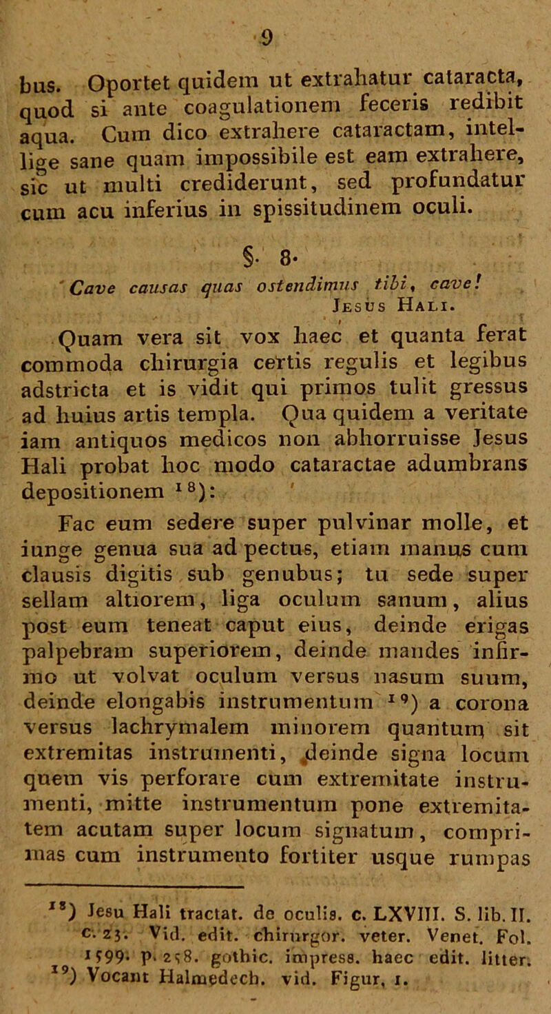 bus. Oportet quidem ut extrahatur cataracta, quod si ante coagulationem feceris redibit aqua. Cum dico extrahere cataractam, intel- lige sane quam impossibile est eam extrahere, sic ut multi crediderunt, sed profundatur cum acu inferius in spissitudinem oculi. §• 8- 'Cave causas quas ostendimus tibi, cave! Jesus Hali. Quam vera sit vox haec et quanta ferat commoda chirurgia certis regulis et legibus adstricta et is vidit qui primos tulit gressus ad huius artis templa. Qua quidem a veritate iam antiquos medicos non abhorruisse Jesus Hali probat hoc modo cataractae adumbrans depositionem I8): Fac eum sedere super pulvinar molle, et iunge genua sua ad pectus, etiam manus cum clausis digitis sub genubus; tu sede super sellam altiorem, liga oculum sanum, alius post eum teneat caput eius, deinde erigas palpebram superiorem, deinde mandes infir- mo ut volvat oculum versus nasum suum, deinde elongabis instrumentum iq) a corona versus lachrymalem minorem quanturq sit extremitas instrumenti, ^deinde signa locum quem vis perforare cum extremitate instru- menti, mitte instrumentum pone extremita- tem acutam super locum signatum, compri- mas cum instrumento fortiter usque rumpas IS) Jesu Hali tractat, dc oculia. c. LXVIII. S. lib.II. c. zj. Viil, edit, chirurgor. veter. Venet. Fol. 1999. p. 2<;8. gothic. impresa. haec edit, litter. I9) Vocant Halmedech. vid. Figur, 1.