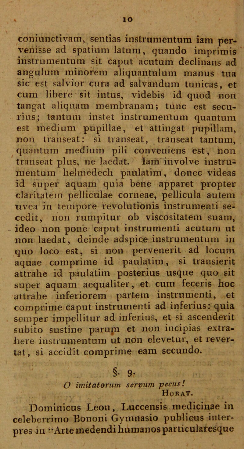 IO coniunctivam, sentias instrumentum iam per- venisse ad spatium latum, quando imprimis instrumentum sit caput acutum declinans ad angulum minorem aliquantulum manus tua sic est salvior cura ad salvandum tunicas, et cum libere sit intus, videbis id quod non tangat aliquam membranam; tunc est secu- rius; tantum instet instrumentum quantum est medium pupillae, et attingat pupillam, non transeat: si transeat, transeat tantum, quantum medium pili conveniens est, non transeat plus, ne laedat. Iam involve instru- mentum helmedech paulatim, donec videas id super aquam quia bene apparet propter claritatem pelliculae corneae, pellicula autem uvea in tempore revolutionis instrumenti se- cedit, non rumpitur ob viscositatem suam, ideo non pone caput instrumenti acutum ut non laedat, deinde adspice instrumentum in quo loco est, si non pervenerit ad locum aquae comprime id paulatim, si transierit attrahe id paulatim posterius usque quo sit super aquam aequaliter, et cum feceris hoc attrahe inferiorem partem instrumenti, et comprime caput instrumenti ad inferius: quia sernper impellitur ad inferius, et si ascenderit subito sustine parupi et non incipias extra- here instrumentum ut non elevetur, et rever- tat, si accidit comprime eam secundo. §• 9- O imitatorum servum pecus! Horat. Dominicus Leon, Luccensis medicinae in celeberrimo Bononi Gymnasio publicus inter- pres in ^Arte medendi humanos particularesque