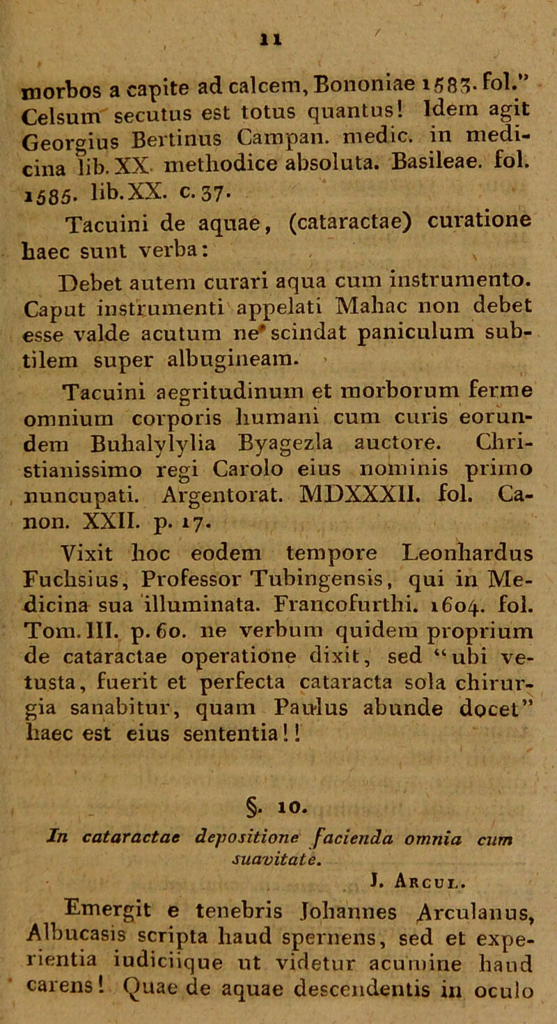 morbos a capite ad calcem, Bononiae 1583* fol.** Celsum secutus est totus quantus! Idem agit Georgius Bertinus Campan. medie, in medi- cina hb. XX methodice absoluta. Basileae. fol. 1585* lib.XX. c. 37* Tacuini de aquae, (cataractae) curatione liaec sunt verba: Debet autem curari aqua cum instrumento. Caput instrumenti appelati Mahac non debet esse valde acutum ne'scindat paniculum sub- tilem super albugineam. Tacuini aegritudinum et morborum ferme omnium corporis humani cum curis eorun- dem Buhalylylia Byagezla auctore. Chri- stianissimo regi Carolo eius nominis primo nuncupati. Argentorat. MDXXX1I. fol. Ca- non. XXII. p. 17. Vixit hoc eodem tempore Leonhardus Fuchsius, Professor Tubingensis, qui in Me- dicina sua illuminata. Francofurthi. 1604. fol. Tom. III. p. 60. ne verbum quidem proprium de cataractae operatione dixit, sed “ubi ve- tusta, fuerit et perfecta cataracta sola chirur- gia sanabitur, quam Paulus abunde docet” haec est eius sententia!! §. 10. In cataractae depositione facienda omnia cum suavitate. J. Arcui,. Emergit e tenebris Johannes Arculanus, Albucasis scripta haud spernens, sed et expe- rientia iudiciique ut videtur acumine haud carens! Quae de aquae descendentis in oculo