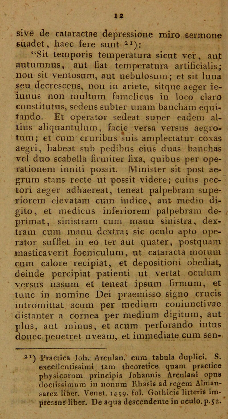 1 2 sive de cataractae depressione miro sermone suadet, liaec fere sunt 2I): “Sit temporis temperatura sicut ver, aut autumnus, aut fiat temperatura artificialis; non sit ventosum, aut nebulosum; et sit luna seu decrescens, non in ariete, sitque aeger ie- iunus non multum famelicus in loco claro constitutus, sedens subter unam bancham equi- tando. Et operator sedeat suoer eadem al- tius aliquantulum, facie versa versus aegro- tum; et cum cruribus suis amplectatur coxas aegri, habeat sub pedibus eius duas banchas vel duo scabella firmiter fixa, quibus per ope- rationem inniti possit. Minister sit post ae- grum stans recte ut possit videre; cuius pec- tori aeger adhaereat, teneat palpebram supe- riorem elevatam cum indice, aut medio di- gito, et medicus inferiorem palpebram de- primat, sinistram cum manu sinistra, dex- tram cum manu dextra; sic oculo apto ope- rator sufflet in eo ter aut quater, postquam masticaverit foeniculum, ut cataracta motum cum calore recipiat, et depositioni obediat, deinde percipiat patienti ut vertat oculum versus nasum et teneat ipsum firmum, et tunc in nomine Dei praemisso signo crucis intromittat acum per medium coniunctivae distanter a cornea per medium digitum, aut plus, aut minus, et acum perforando intus donec penetret uveam, et immediate cum sen- 3I) Practica Joh. Arculan. cum tabula duplici. S. excellentissimi tam theoretice quam practice physicorum principis Johannis Arculani opus doctissimum in nonum Rbasis ad regem Alman- sarez liber. Venet. 14;9. fol. Gothicis litteris im- presenS liber. De aqua descendente in oculo, p. 52.