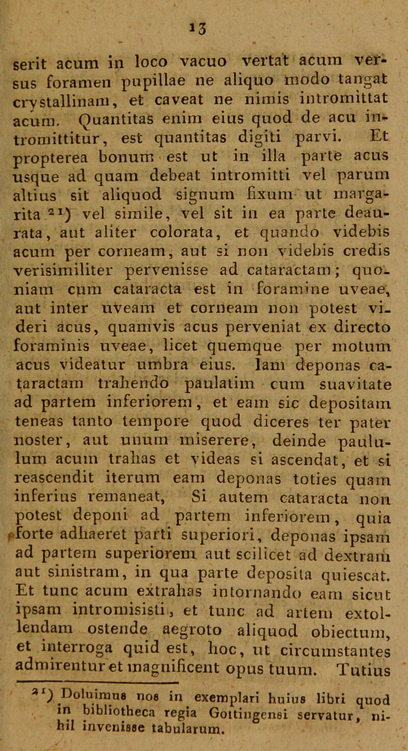 serit acum in loco vacuo vertat acum ver- sus foramen pupillae ne aliquo modo tangat crystallinam, et caveat ne nimis intromittat acum. Quantitas enim eius quod de acu in- tromittitur, est quantitas digiti parvi. Et propterea bonum est ut in illa parte acus usque ad quam debeat intromitti vel parum altius sit aliquod signum fixum ut marga- rita 2vel simile, vel sit in ea parte deau- rata, aut aliter colorata, et quando videbis acum per corneam, aut si non videbis credis verisimiliter pervenisse ad cataractam; quo- niam cpin cataracta est in foramine uveae, aut inter uveam et corneam non potest vi- deri acus, quamvis acus perveniat ex directo foraminis uveae, licet quemque per motum acus videatur umbra eius, lam deponas ca- taractam trahendo paulatim cum suavitate ad partem inferiorem, et eam sic depositam teneas tanto tempore quod diceres ter pater noster, aut unum miserere, deinde paulu- lum acum trahas et videas si ascendat, et si reascendit iterum eam deponas toties quam inferius remaneat, Si autem cataracta non potest deponi ad partem inferiorem, quia pforte adhaeret parti superiori, deponas ipsam ad partem superiorem aut scilicet ad dextram aut sinistram, in qua parte deposita quiescat. Et tunc acum extrahas in tornando eam sicut ipsam intromisisti, et tunc ad artem extol- lendam ostende aegroto aliquod obiectum, et interroga quid est, hoc, ut circumstantes admirentur et magnificent opus tuum. Tutius * ) ^oluirnue nos in exemplari huius libri quod in bibliotheca regia Gottingensi servatur , ni- hd invenisse tabularum.
