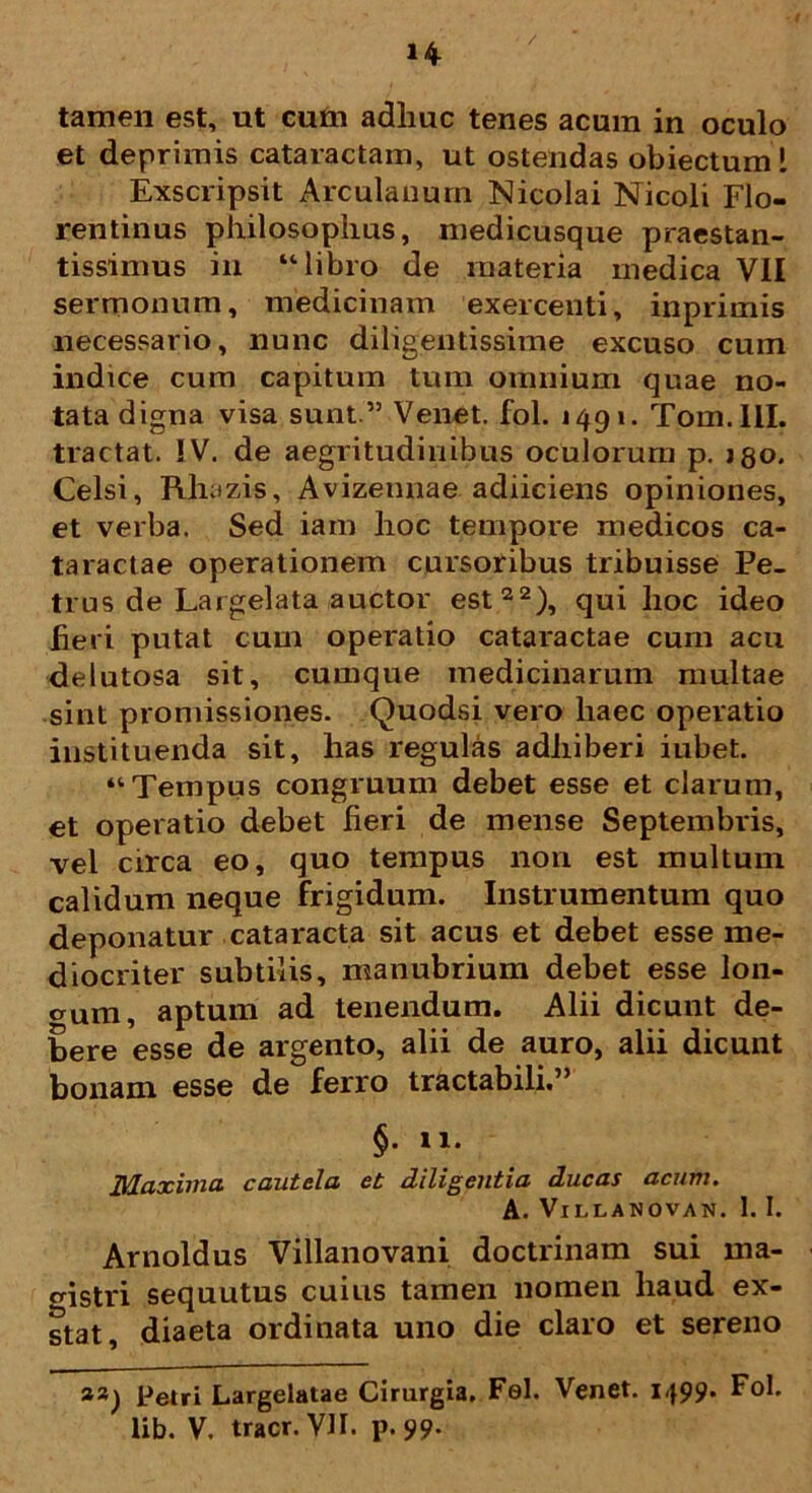 tamen est, ut cum adhuc tenes acum in oculo et deprimis cataractam, ut ostendas obiectum l Exscripsit Arculanum Nicolai Nicoli Flo- rentinus philosophus, medicusque praestan- tissimus in “libro de materia medica VII sermonum, medicinam exercenti, inprimis necessario, nunc diligentissime excuso cum indice cum capitum tum omnium quae no- tata digna visa sunt.’5 Venet. fol. 1491. Tom.IlI. tractat. IV. de aegritudinibus oculorum p. jgo. Celsi, Rhazis, Avizennae adiiciens opiniones, et verba. Sed iam hoc tempore medicos ca- taractae operationem cursoribus tribuisse Pe- trus de Largelata auctor est22), qui lioc ideo fieri putat cum operatio cataractae cum acu delutosa sit, cumque medicinarum multae sint promissiones. Quodsi vero haec operatio instituenda sit, has regulas adhiberi iubet. “Tempus congruum debet esse et clarum, et operatio debet fieri de mense Septembris, vel circa eo, quo tempus non est multum calidum neque frigidum. Instrumentum quo deponatur cataracta sit acus et debet esse me- diocriter subtilis, manubrium debet esse lon- gum, aptum ad tenendum. Alii dicunt de- bere esse de argento, alii de auro, alii dicunt bonam esse de ferro tractabili.” §. n. Maxima cautela et diligentia ducas acum. A. VlLLANOVAN. I. I. Arnoldus Villanovani doctrinam sui ma- gistri sequutus cuius tamen nomen haud ex- stat, diaeta ordinata uno die claro et sereno aa) Petri Largelatae Cirurgia. Fel. Venet. 1499. Fol. lib. V. tracr. VH. p. 99.