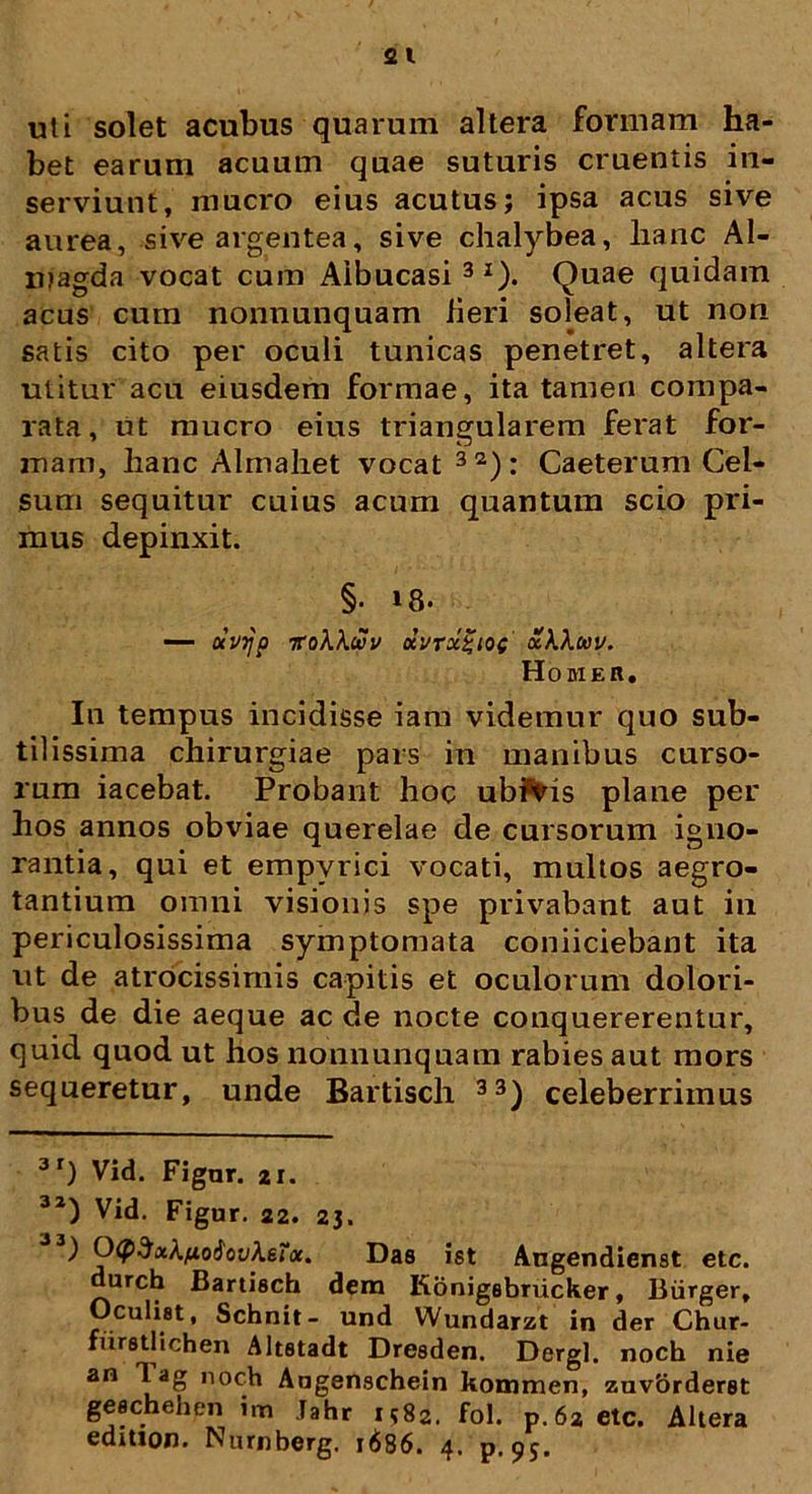 uti solet acubus quarum altera formam ha- bet earum acuum quae suturis cruentis in- serviunt, mucro eius acutus; ipsa acus sive aurea, sive argentea, sive chalybea, hanc Al- njagda vocat cum Aibucasi 3I). Quae quidam acus cum nonnunquam Heri soleat, ut non satis cito per oculi tunicas penetret, altera utitur acu eiusdem formae, ita tamen compa- rata, ut mucro eius triangularem ferat for- mam, hanc Almahet vocat 32): Caeterum Cel- sum sequitur cuius acum quantum scio pri- mus depinxit. §• »8- —- OCV7JO TToXXcSv KVrx%lOC xkXltiV. Homer, In tempus incidisse iam videmur quo sub- tilissima chirurgiae pars in manibus curso- rum iacebat. Probant hoc ubivis plane per hos annos obviae querelae de cursorum igno- rantia, qui et empvrici vocati, multos aegro- tantium omni visionis spe privabant aut in periculosissima symptomata coniiciebant ita ut de atrocissimis capitis et oculorum dolori- bus de die aeque ac de nocte conquererentur, quid quod ut hos nonnunquam rabies aut mors sequeretur, unde Bartisch 33) celeberrimus 3r) Vid. Figar. 21. 32) Vid. Figur. 22. 23. ) Ocp^xknoiovketa. Das ist Angendienst etc. durch Bartisch dem Konigsbrucker, Biirger, Oculist, Schnit- und Wundarzt in der Chur- furetlichen Altstadt Dresden. Dergl. noch nie an Tag noch Angenschein kommen, zavbrderet geschehen im Tahr i582. fol. p. 62 etc. Ahera