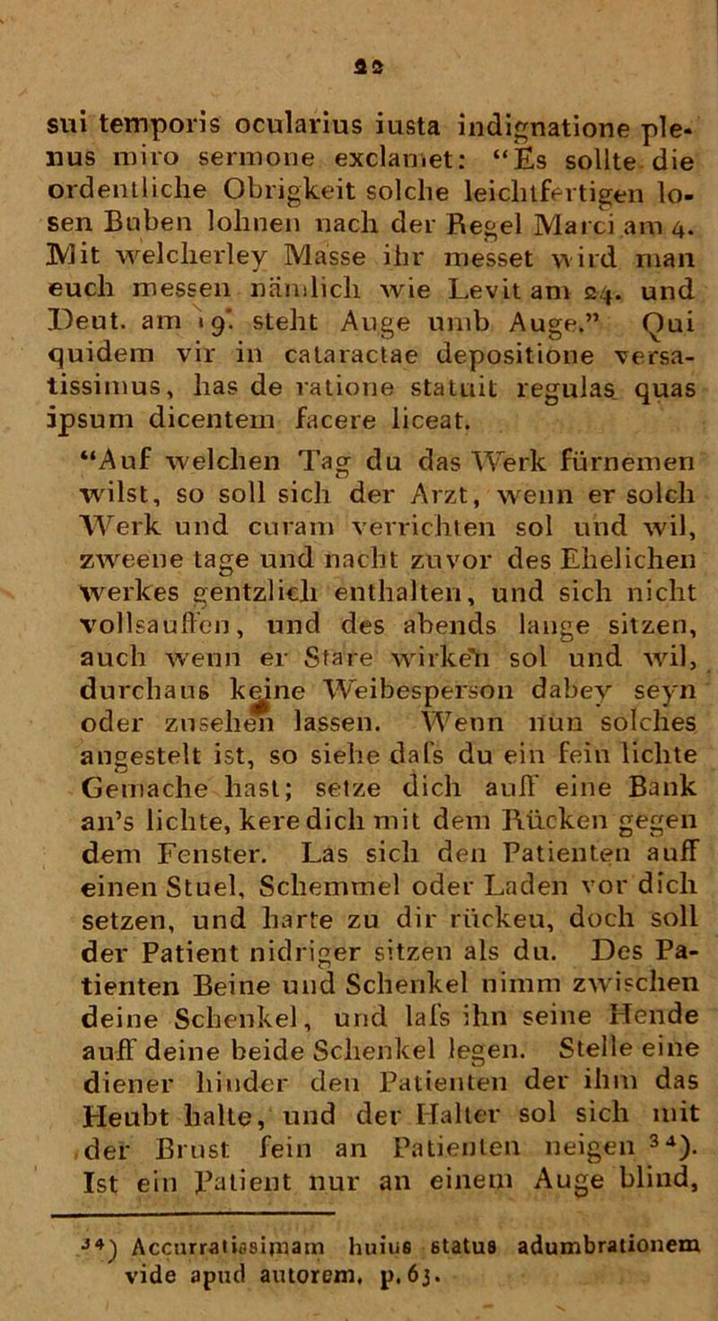 sui temporis ocularius iusta indignatione ple- nus miro sermone exclamet: “Es solite die ordentliche Obrigkeit solche leichtfertigen lo- sen Buben lohnen nach der Regel Marci ani 4. JVj it welclierley Masse ihr messet wird man euch messen namlicli wie Levit am 24. und Deut. am 19'. steht Auge urab Auge.” Qui quidem vir in cataractae depositione versa- tissimus, lias de ratione statuit regulas quas ipsum dicentem facere liceat. “Auf welclien Tag du das Werk furnemen wilst, so soli sich der Arzt, wenn er solcli Werk und curam verrichten sol und wil, zweene tage und naclit zuvor des Ehelichen werkes gentzlicli enthalten, und sicli niclit vollsauffen, und des abends lange sitzen, auch wenn er Stare wirkeYi sol und wil, durchaus kgine Weibesperson dabey seyn oder zusehen lassen. Wenn 11 im solclies angestelt ist, so siehe dafs du ein fein liclite Gemache liast; setze dich aull' eine Bank an’s liclite, kere dicli mit dem Riicken gegen dem Fenster. Las sicli den Patienten auff einen Stuel, Scliemmel oder Laden vor dich setzen, und liarte zu dir riickeu, doch soli der Patient nidriger sitzen ais du. Des Pa- tienten Beine und Schenkel nimm zwischen deine Sclienkel, und lals ihn seine Hende auif deine beide Schenkel legen. Stelle eine diener hinder den Patienten der ihiu das Heubt halte, und der Ilalter sol sich mit der Brust fein an Patienten neigen 34). Ist ein XJatient nur an einem Auge blind, J4) Accurratiasiniam huius status adumbrationem vide apud autorem, p.6j.