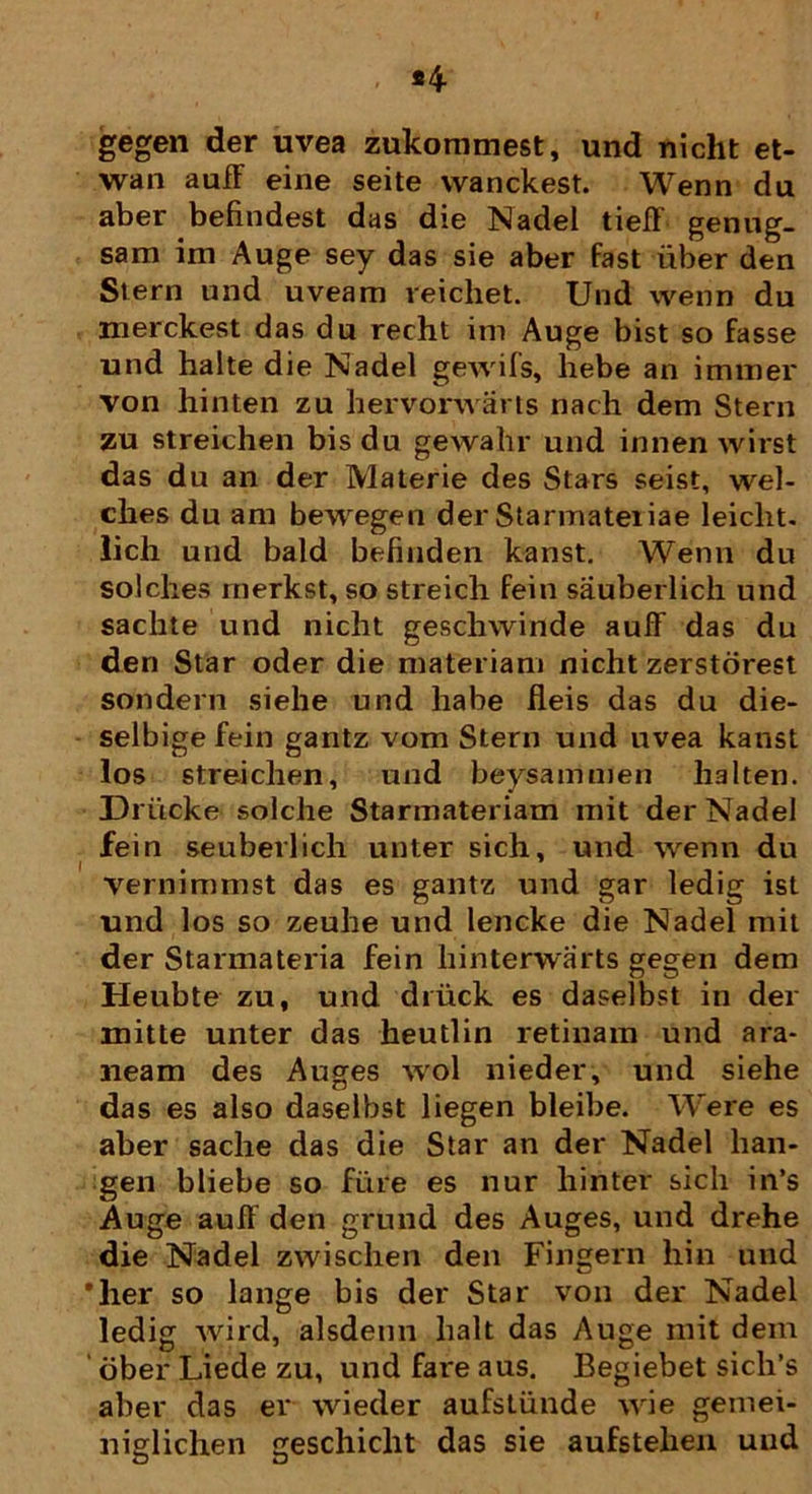 gegen der uvea zukommest, und nicht et- wan aufF eine seite wanckest. Wenn du aber befindest das die Nadel tiefF genug- sam im Auge sey das sie aber fast liber den Stern und uveam reicliet. Und wenn du merckest das du recht im Auge bist so fasse und halte die Nadel gewifs, hebe an immer von hinten zu hervorwarts nach dem Stern zu streichen bisdu gewahr und innen wirst das du an der Materie des Stars seist, wel- ches du am bewegen der Starmateiiae leicht. lich und bald befinden kanst. Wenn du solches rnerkst, so streich fein sauberlich und sachte und nicht geschwinde aufF das du den Star oder die materiam nicht zerstorest sondern siehe und habe fleis das du die- selbigefein gantz vom Stern und uvea kanst los streichen, und beysammen lialten. Driicke solche Starmateriam mit der Nadel fein seuberlich unter sich, und wenn du vernimmst das es gantz und gar ledig ist und los so zeuhe und lencke die Nadel mit der Starmateria fein hinterwarts gegen dem Heubte zu, und diiick es daselbst in der mitte unter das heutlin retinam und ara- neam des Auges wol nieder, und siehe das es also daselbst liegen bleibe. Were es aber sache das die Star an der Nadel han- gen bliebe so fure es nur hinter sich in’s Auge aufF den grund des Auges, und drehe die Nadel zwischen den Fingern hin und *lier so lange bis der Star von der Nadel ledig wird, alsdenn lialt das Auge mit dem dber Liede zu, und fare aus. Begiebet sich’s aber das er wieder aufstiinde wie gemei- niglichen geschiclit das sie aufstelien und