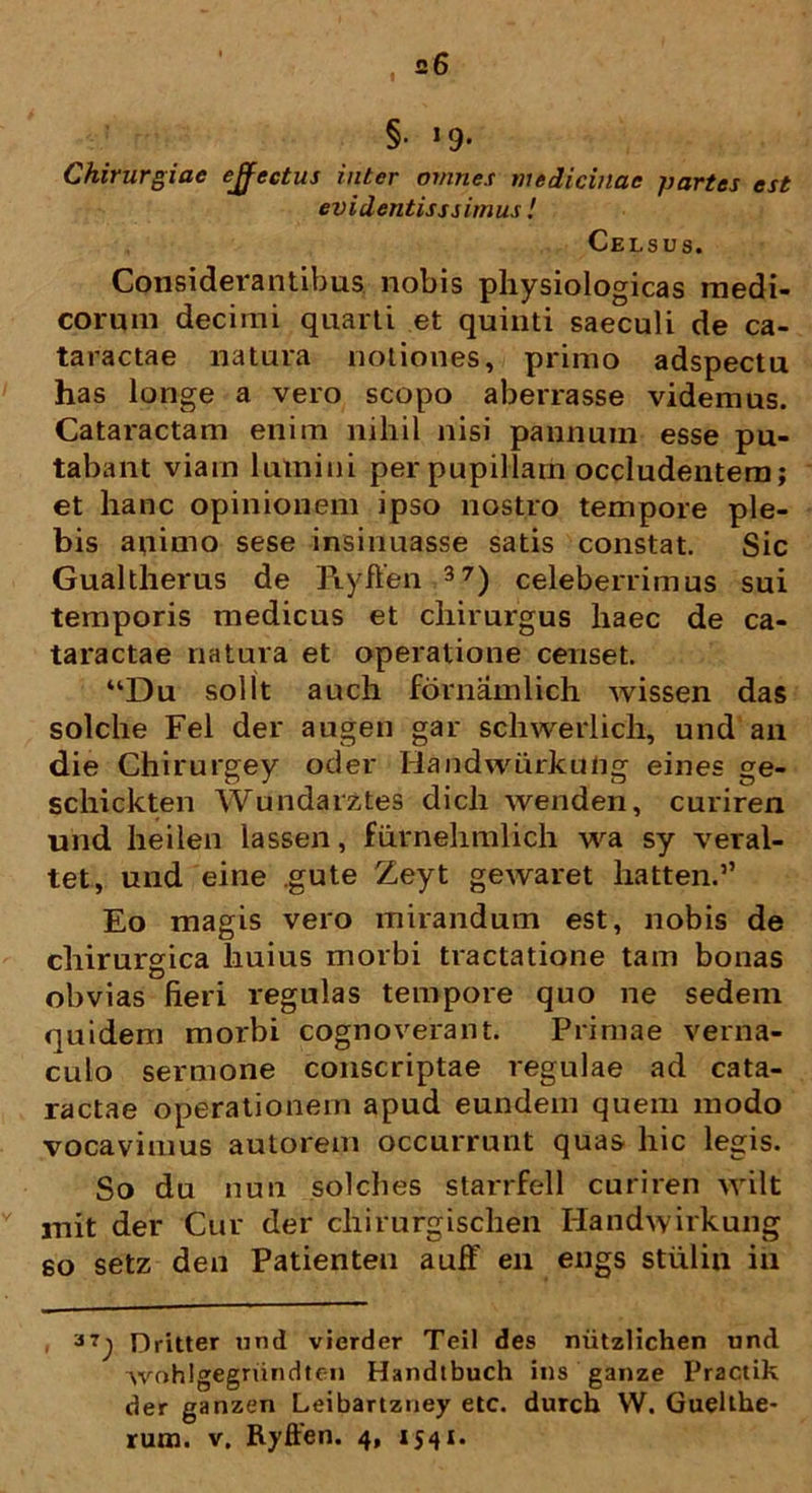 f §• »9- Chirurgiae ejfectus inter omnes medicinae partes est evidentiss simus ! Celsus. Considerantibus nobis physiologicas medi- corum decimi quarti et quinti saeculi de ca- taractae natura notiones, primo adspectu has longe a vero scopo aberrasse videmus. Cataractam enim nihil nisi pannum esse pu- tabant viam lumini per pupillam occludentem; et hanc opinionem ipso nostro tempore ple- bis animo sese insinuasse satis constat. Sic Gualtherus de Ryffen 37) celeberrimus sui temporis medicus et chirurgus haec de ca- taractae natura et operatione censet. “Du sol It auch fornamlich wissen das solche Fel der augen gar schwerlich, und an die Chirurgey oder Handwiirkung eines ge- schickten Wundarztes dicli wenden, curiren und heilen lassen, furnehmlich wa sy veral- tet, und eine .gute Zeyt gewaret hatten.” Eo magis vero mirandum est, nobis de chirurgica liuius morbi tractatione tam bonas obvias fieri regulas tempore quo ne sedem quidem morbi cognoverant. Primae verna- culo sermone conscriptae regulae ad cata- ractae operationem apud eundem quem modo vocavimus autorem occurrunt quas hic legis. So du nun solches starrfell curiren vrilt mit der Cur der chirurgischen Handwirkung so setz den Patienten auff en engs stulin in Dritter und vierder Teii des niitzlichen und wohlgegriindten Handtbuch ins ganze Practik der ganzen Leibartzuey etc. durch W. Guelthe- rum. v. Ryffen. 4, 1541.