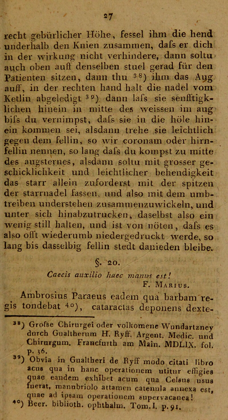 redit gebiirliclier Hohe, fessel ihm die hend underhalb den Knien zusammen, dafs er dich in der wirkung nicht verliindere, dann soltu auch oben aufl denselben stael gerad fur den Patienten sitzen, dann thu 38) ilnn das Ayg auff, in der recliten hand halt die nadel vom Ketlin abgeledigt 3P) dann lafs sie senfftigk- liclien hinein in mitte des weissen ira aug bils dn vernimpst, dafs sie in die hole hin- ein kommen sei, alsdann trehe sie leichtlich gegen dem fellin, so wir coronam oder hirn- fellin nennen, so lang dafs du kompst zu mitte des augsternes, alsdann soltu mit grosser ge- scliicklichkeit und leichtlicher behendigkeit das starr allein zuforderst mit der spitzen der starrnadel fassen, und also mit dem umb- treiben understelien zusammenzuwickeln, und unter sich liinabzutrucken, daselbst also ein wenig stili halten, und ist von noten, dafs es also ofFt wiederumb niedergedruckt werde, so lang bis dasselbig fellin stedt danieden bleibe. §. 20. Caecis auxilio haec matiu-s est! F. Marius. Ambrosius Paraeus eadem qua barbam re- gis tondebat 4°), cataractas deponens dexte- 38) Grofse Chirurgei oder volkomene Wundartzney darch Gualtherum FT. Ryff. Argent. Medie, und Chirurgum. Francfuyth am Main. MDL1X. fol P- *6- ) Obvia in Gualtberi de Ryff modo citati libro acus qua in hanc operationem utitur effigies quae eandem exhibet acum qua Celsus usus fuerat, manubriolo attamen catenula annexa est, quae ad ipsam operationem supervacanea! 40) Beer, biblioth. ophthalm. Tom.I. p.91.