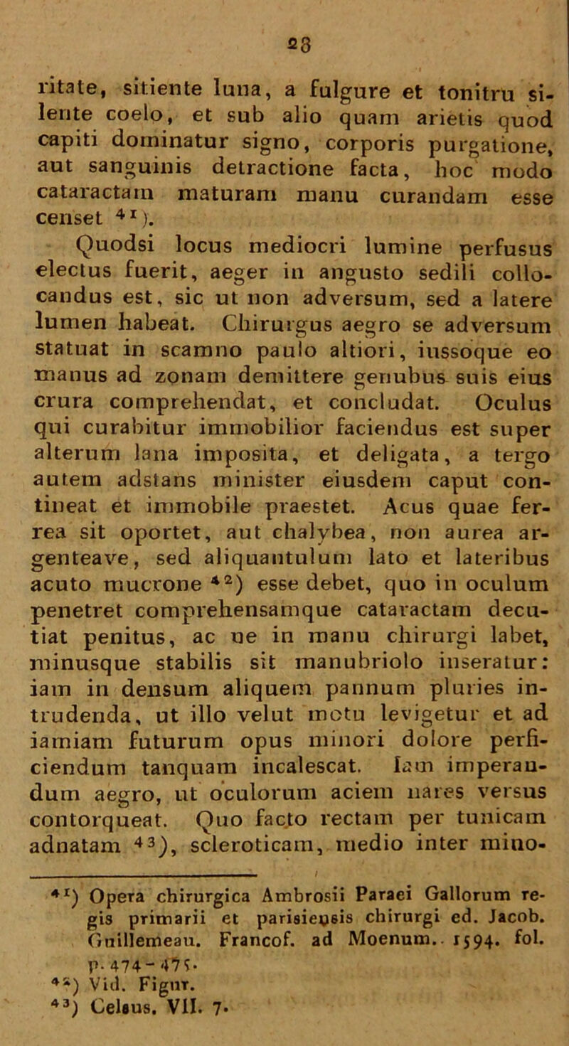 23 litate, sitiente luna, a fulgure et tonitru si- lente coelo, et sub alio quam arietis quod capiti dominatur signo, corporis purgatione, aut sanguinis detractione facta, hoc modo cataractam maturam manu curandam esse censet 4I). Quodsi locus mediocri lumine perfusus electus fuerit, aeger in angusto sedili collo- candus est, sic ut non adversum, sed a latere lumen habeat. Chirurgus aegro se adversum statuat in scamno paulo altiori, iussoque eo manus ad zonam demittere genubus suis eius crura comprehendat, et concludat. Oculus qui curabitur immobilior faciendus est super alterum lana imposita, et deligata, a tergo autem adstans minister eiusdem caput con- tineat et immobile praestet. Acus quae fer- rea sit oportet, aut chalybea, non aurea ar- genteave, sed aliquantulum lato et lateribus acuto mucrone *2) esse debet, quo in oculum penetret comprehensamque cataractam decu- tiat penitus, ac ue in manu chirurgi labet, minusque stabilis sit manubriolo inseratur: iam in densum aliquem pannum pluries in- trudenda, ut illo vel ut motu levigetur et ad iamiam futurum opus minori dolore perfi- ciendum tanquam incalescat, iam imperan- dum aegro, ut oculorum aciem nares versus contorqueat. Quo facto rectam per tunicam adnatam 43), scleroticam, medio inter mino- . / 4I) Opera chirurgica Ambrosii Paraci Gallorum re- gis primarii et parisiepsis chirurgi ed. Jacob. Guillemeau. Francof. ad Moenum.. 1594. fol. p. 474'47C 45i) Vid. Figmr.