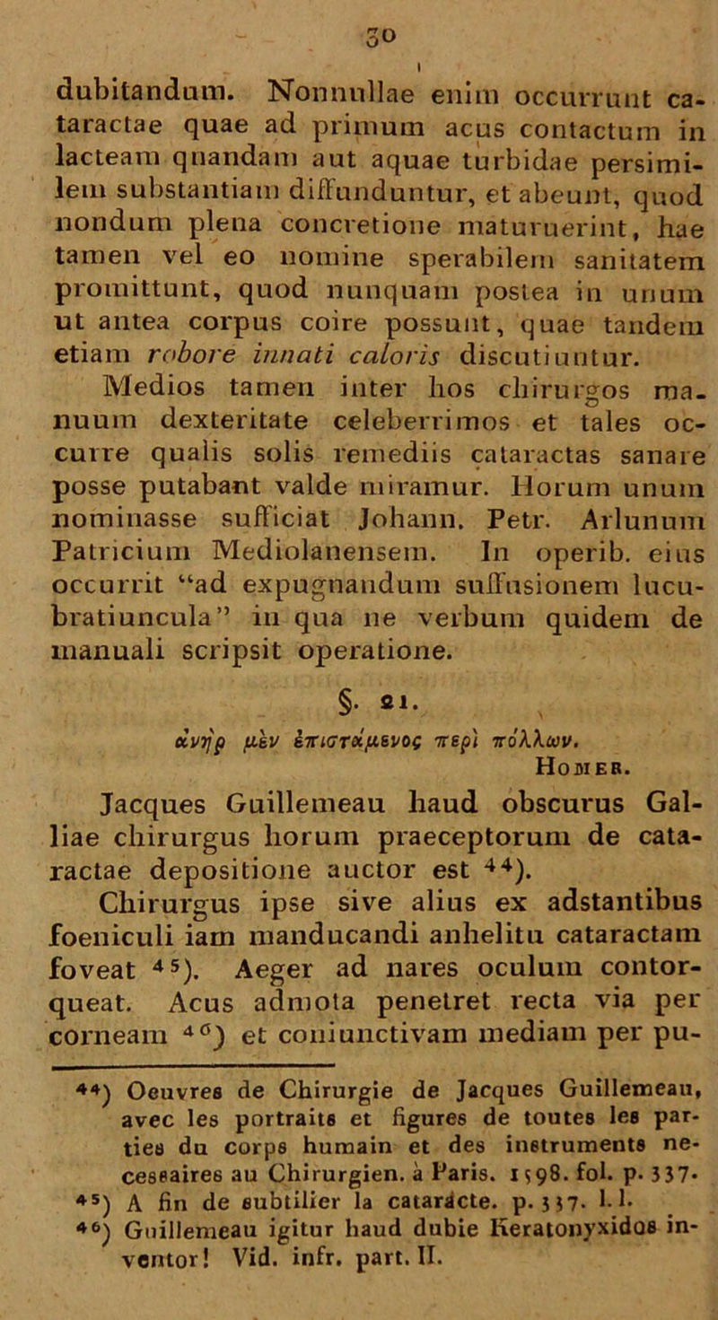 dubitandam. Nonnullae enim occurrunt ca- taractae quae ad primum acus contactum in lacteam qnandam aut aquae turbidae persimi- lem substantiam diffunduntur, et abeunt, quod nondum plena concretione maturuerint, hae tamen vel eo nomine sperabilem sanitatem promittunt, quod nunquam postea in urium ut antea corpus coire possunt, quae tandem etiam robore innati caloris discutiuntur. Medios tamen inter hos chirurgos ma- nuum dexteritate celeberrimos et tales oc- curre qualis solis remediis cataractas sanare posse putabant valde miramur. Horum unum nominasse sufficiat Johann. Petr. Arlunum Patricium Mediolanensem. In operib. eius occurrit “ad expugnandum suffusionem lucu- bratiuncula” in qua ne verbum quidem de manuali scripsit operatione. §• fil* dvrjp filv eiriGroip&voc Trep) ttoKXuv. Homer. Jacques Guillemeau haud obscurus Gal- liae chirurgus horum praeceptorum de cata- ractae depositione auctor est 44). Chirurgus ipse sive alius ex adstantibus foeniculi iam manducandi anhelitu cataractam foveat 4S). Aeger ad nares oculum contor- queat. Acus admota penetret recta via per corneam et coniunctivam inediam per pu- 44) Oeuvres de Chirurgie de Jacques Guillemeau, avec les portraits et figures de toutes lee par- ties du corps humain et des instrumenta ne- ceseaire6 au Chirurgien. a Paris. 1598. fol. p. 3 37- 45) A fin de eubtilier la cataracte, p. 357* 1-1- 46) Guillemeau igitur haud dubie Keratonyxidoe in- ventor! Vid. infr. part. II.