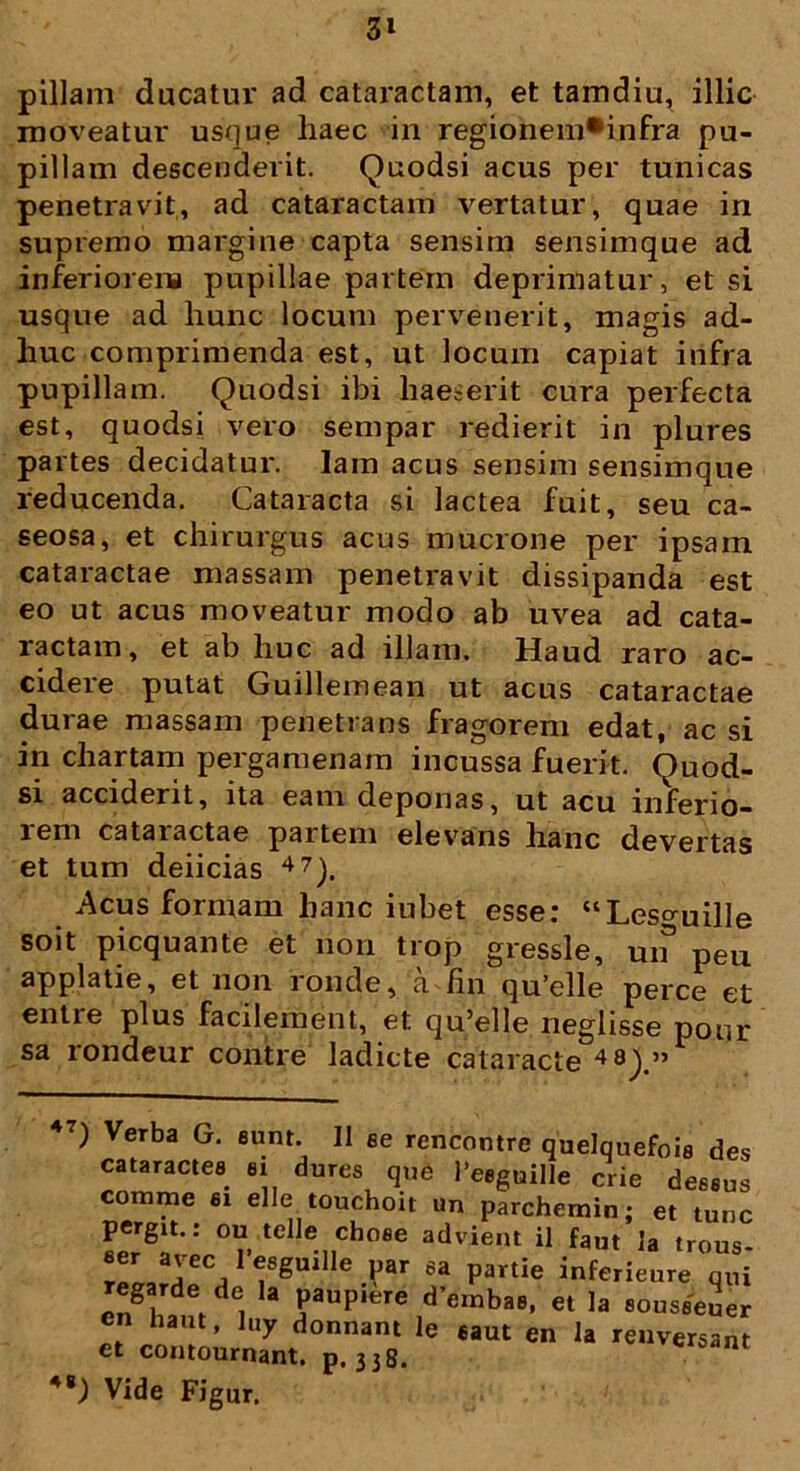 3» pillam ducatur ad cataractam, et tamdiu, illic moveatur usque haec in regionem*infra pu- pillam descenderit. Quodsi acus per tunicas penetravit, ad cataractam vertatur, quae in supremo margine capta sensim sensimque ad inferiorem pupillae partem deprimatur, etsi usque ad hunc locum pervenerit, magis ad- huc comprimenda est, ut locum capiat infra pupillam. Quodsi ibi haeserit cura perfecta est, quodsi vero sempar redierit in plures partes decidatur, lam acus sensim sensimque reducenda. Cataracta si lactea fuit, seu ca- seosa, et chirurgus acus mucrone per ipsain cataractae massam penetravit dissipanda est eo ut acus moveatur modo ab uvea ad cata- ractam, et ab huc ad illam. Haud raro ac- cidere putat Guillemean ut acus cataractae durae massam penetrans fragorem edat, ac si in chartam pergamenam incussa fuerit. Quod- si acciderit, ita eam deponas, ut acu inferio- rem cataractae partem elevans hanc devertas et tum deiicias 47). Acus formam hanc iubet esse: “Les^uille soit picquante et non trop gressle, uif peu applatie, et non ronde, a fin qu’elle perce et entre plus facilement, et qu’elle neglisse pour sa rondeur contre ladicte cataracte 48).” 47) Verba G. eunt. II ee rencontre quelquefoie des cataractes ei dures que 1’eeguille crie deseus comme ei elle touchoit un parchemin; et tunc pergit.: ou telle choee advient il faut Ia trous ''«Iguille par ea par.ia inferieure Z regarde de la paupiere dembae, et la eouseeuer cn haut, luy donnant le eaut en la renversant et contournant. p.338. 48) Vide Figur.