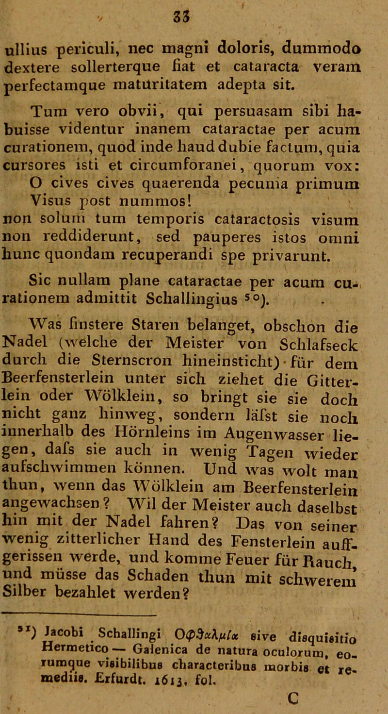 ullius periculi, nec magni doloris, dummodo dextere sollerterque fiat et cataracta veram perfectamque maturitatem adepta sit. Tum vero obvii, qui persuasam sibi ha- buisse videntur inanem cataractae per acum curationem, quod inde haud dubie factum, quia cursores isti et circumforanei, quorum vox: O cives cives quaerenda pecunia primum Visus post nummos! non solum tum temporis cataractosis visum non reddiderunt, sed pauperes istos omni hunc quondam recuperandi spe privarunt. Sic nullam plane cataractae per acum cu- rationem admittit Scliallingius 50). Was finstere Staren belanget, obschon die Nadel (welche der Meister von Schlafseck durch die Sternscron hineinsticht) • fur dem Beerfensterlein unter sicli ziehet die Gitter- lein oder Wolklein, so bringt sie sie doch nicht ganz hinweg, sondern lafst sie noch innerhalb des Hornleins im Augenwasser lie- gen, dafs sie auch in wenig Tagen wieder aufschwimmen konnen. Und was wolt man thun, wenn das Wolklein am Beerfensterlein angewachsen ? Wil der Meister auch daselbst hin mit der Nadel fahren? Das von seiner wenig zitterlicher Hand des Fensterlein auff- gerissen werde, und konnne Feuer fiir Rauch und miisse das Schaden thun mit schwerem Silber bezahlet werden? 5I) Jacobi Schallingi 0(f>dx\fiU sive disquisitio Hermetico -— Galenica de natura oculorum, eo- rumque visibilibus characteribus morbis et re mediis. Erfurdt. 1613, fol. c