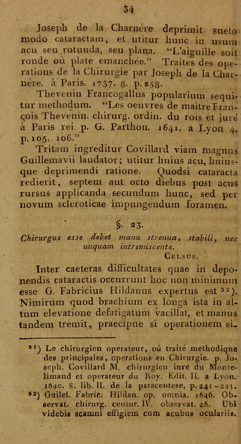54 Josepli de la Charnere deprimit sueto modo cataractam, et utitur hunc in usum acu seu rotunda, seu plana. “L’aiguille soit ronde ou piate emanehee.” Traites des ope- rations de la Chirurgie par Josepli de la Char- nere. a Paris. »737- 8- p. 2/58* Thevenin Francogallus popularium sequi- tur methodum. “Les oeuvres de maitrelran- qois Thevenin. chirurg. ordin. du rois et jure a Paris rei p. G. Parthon. 1641. a Lyon 4. p. 105. 106.” Tritam ingreditur Covillard viam magnus Guillemavii laudator; utitur huius acu, hnius- que deprimendi ratione. Quodsi cataracta redierit, septem aut octo diebus post acus rursus applicanda secundum hunc, sed per novum scleroticae impungendum foramen. §• 23. Chirurgus esse debet manu strenua, stabili, nec unquam intremiscente. Celsus. Inter caeteras difficultates quae in depo- nendis cataractis occurrunt hoc non minimum esse G. Fabricius Hildanus expertus est 52). Nimirum quod brachium ex longa ista in al- tum elevatione defatigatum vacillat, et manus tandem tremit, praecipue si operationem si- 5I) Le chirurgien operateur, ou traite methodique des principales, operations en Chirurgie. p. Jo- seph. Covillard M. chirurgien iure du Monte- lirnand et opnrateur du Itoy. Edit. II. a Lyon. 1640. 8. lib. II. de Ia paracentese, p. 241-245. **) Guilel. Fabric. Hildan. op. omnia. 1646. Ob- servat. chirurg. centur. IV. observat. 26. Ubi videbis scamni effigiem cum acubus oculariis.