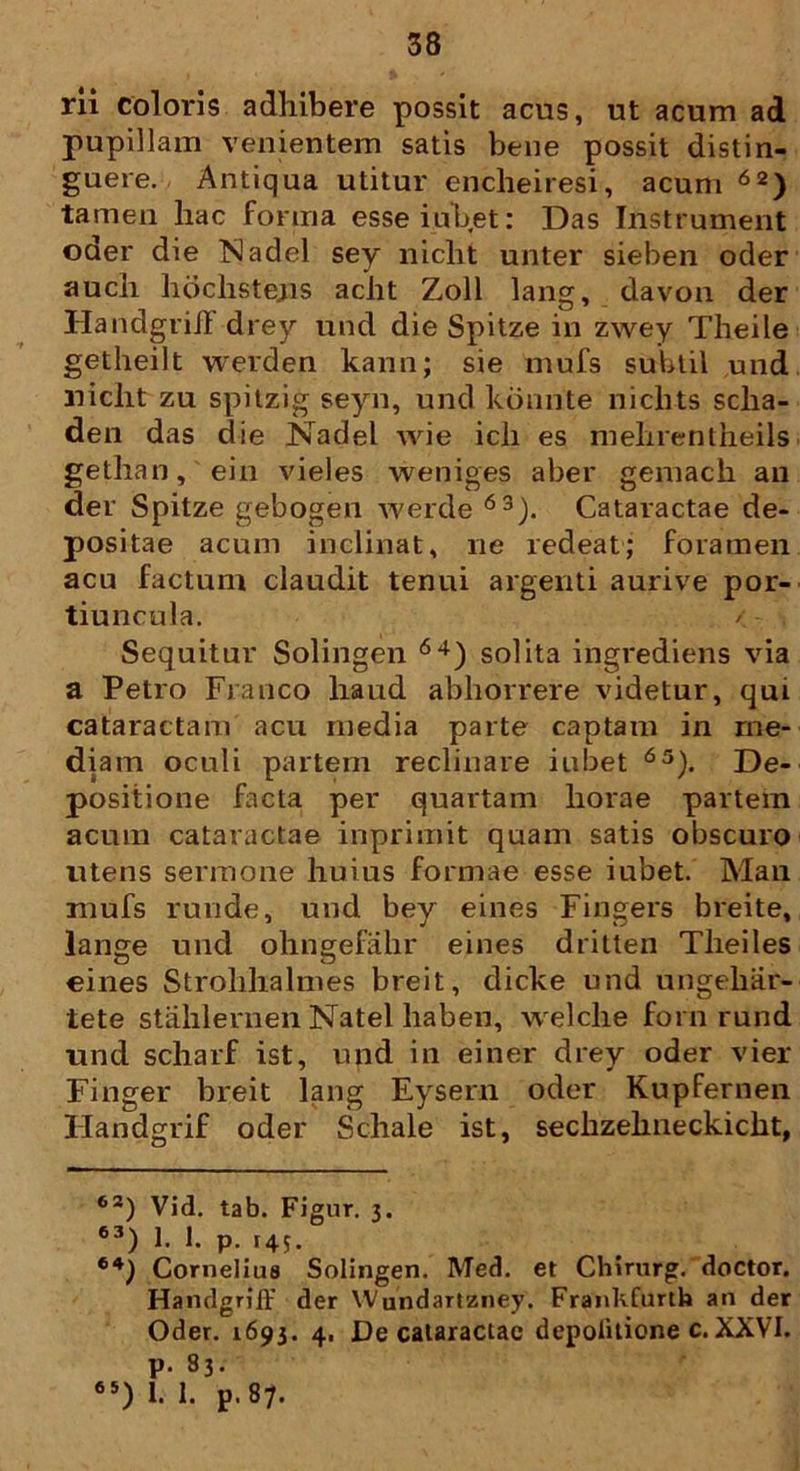 rii coloris adhibere possit acus, ut acum ad pupillam venientem satis bene possit distin- guere. Antiqua utitur encheiresi, acum62) tamen hac forma esse iubet: Das Instrument oder die Nadel sey niclit unter sieben oder auch hdchstejis aclit Zoll lang, davon der Handgriil drey und die Spitze in zwey Theile getheilt werden kann; sie mufs subtil und niclit zu spitzig seyn, und konnte niclits sclia- den das die Nadel wie icli es mehrentheils getlian, ein vieles weniges aber gemach an der Spitze gebogen werde 63). Cataractae de- positae acum inclinat, ne redeat; foramen acu factum claudit tenui argenti aurive por- tiuncula. Sequitur Solingen 64) solita ingrediens via a Petro Franco haud abhorrere videtur, qui cataractam acu media parte captam in me- diam oculi partem reclinare iubet 63). De- positione facta per quartam horae partem acum cataractae inprina.it quam satis obscuro utens sermone huius formae esse iubet. Man mufs runde, und bey eines Fingers breite, lange und phngefahr eines dritten Tlieiles eines Strohhalmes breit, dicke und ungebar- tete stahlernen Natel liaben, welclie forn rund und scharf ist, und in einer drey oder vier Finger breit lang Eysern oder Kupfernen Handgrif oder Schale ist, sechzelineckicht, 62) Vid. tab. Figur. 3. 63) 1. 1. p. 145. 64} Cornelius Solingen. Med. et Chirurg. doctor. Handgriff der Wundartzney. Frankfurth an der Oder. 1693. 4. De cataractae depolitione c. XXVI. p. 83. 65) 1. 1. p. 87.