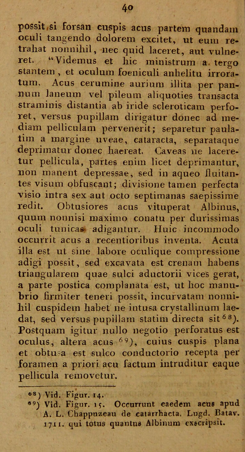 possit/si forsan cuspis acus partem quandain oculi tangendo dolorem excitet, ut eum re- trahat nonnihil, nec quid laceret, aut vulne- ret. “Videmus et hic ministrum a. tergo stantem , et oculum foeniculi anhelitu irrora- tum. Acus cerumine aurium illita per pan- num laneum vel pileum aliquoties transacta straminis distantia ab iride scleroticam perfo- ret, versus pupillam dirigatur donec ad me- diam pelliculam pervenerit; separetur paula- tim a margine uveae, cataracta, separataque deprimatur donec haereat. Caveas ne lacere- tur pellicula, partes enim licet deprimantur, non manent depressae, sed in aqueo fluitan- tes visum obfuscant; divisione tamen perfecta visio intra sex aut octo septimanas saepissime redit. Obtusiores acus vituperat Albinus, quum nonnisi maximo conatu per durissimas oculi tunica* adigantur. Huic incommodo occurrit acus a recentioribus inventa. Acuta illa est ut sine labore oculique compressione adigi possit, sed excavata est crenam habens triangularem quae sulci aductorii vices gerat, a parte postica complanata est, ut hoc manu- brio firmiter teneri possit, incurvatam nonni- hil cuspidem habet ne intusa crystallinum lae- dat, sed versus pupillam statim directa sit68). Postquam igitur nullo negotio perforatus est oculus, altera acus 6g), cuius cuspis plana et obtu a est sulco conductorio recepta per foramen a priori acu factum intruditur eaque pellicula removetur. 68) Vid. Figur. 14. ®9) Vid. Figur. 15. Occurrunt eaedem acus apud A. L. Chappuzeau de catarrhacta. Lugd. Batav. 1711. qui totus quantus Albinum execripsit.