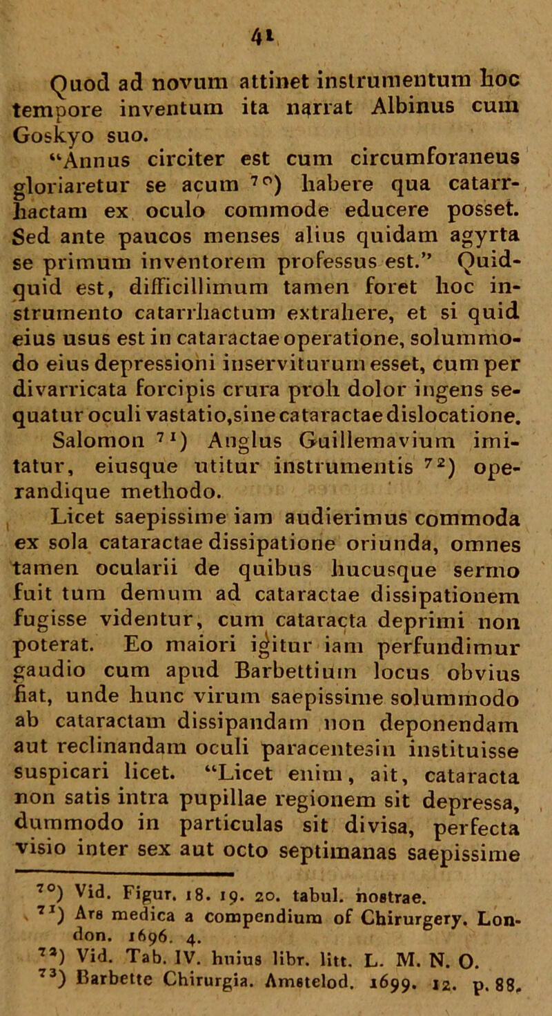Quod ad novum attinet instrumentum lioc tempore inventum ita narrat Albinus cum Goskyo suo. “Annus circiter est cum circumforaneus gloriaretur se acum 7°) liabere qua catarr- liactam ex oculo commode educere posset. Sed ante paucos menses alius quidam agyrta se primum inventorem professus est.” Quid- quid est, difficillimum tamen foret hoc in- strumento catarrhactum extrahere, et si quid eius usus est in cataractae operatione, solummo- do eius depressioni inserviturum esset, cum per divarricata forcipis crura proh dolor ingens se- quatur oculi vastatio,sine cataractae dislocatione. Salomon 7I) Anglus Guillemavium imi- tatur, eiusque utitur instrumentis 72) ope- randique methodo. Licet saepissime iam audierimus commoda ex sola cataractae dissipatione oriunda, omnes tamen ocularii de quibus hucusque sermo fuit tum demum ad cataractae dissipationem fug isse videntur, cum cataracta deprimi non poterat. Eo maiori icitur iam perfundimur gaudio cum apud Barbettiuin locus obvius fiat, unde hunc virum saepissime solummodo ab cataractam dissipandam non deponendam aut reclinandam oculi paracentesin instituisse suspicari licet. “Licet enim, ait, cataracta non satis intra pupillae regionem sit depressa, dummodo in particulas sit divisa, perfecta visio inter sex aut octo septimanas saepissime 7°) Vid. Figur. 18. 19. 20. tabui, nostrae. 7I) Ars medica a compendium of Chirurgery, Lon- don. 1696. 4. 7a) Vid. Tab. IV. huius libr. litt. L. M. N. O. 73) Barbettc Chirurgia. Amstelod. 1699. 12. p. 88.