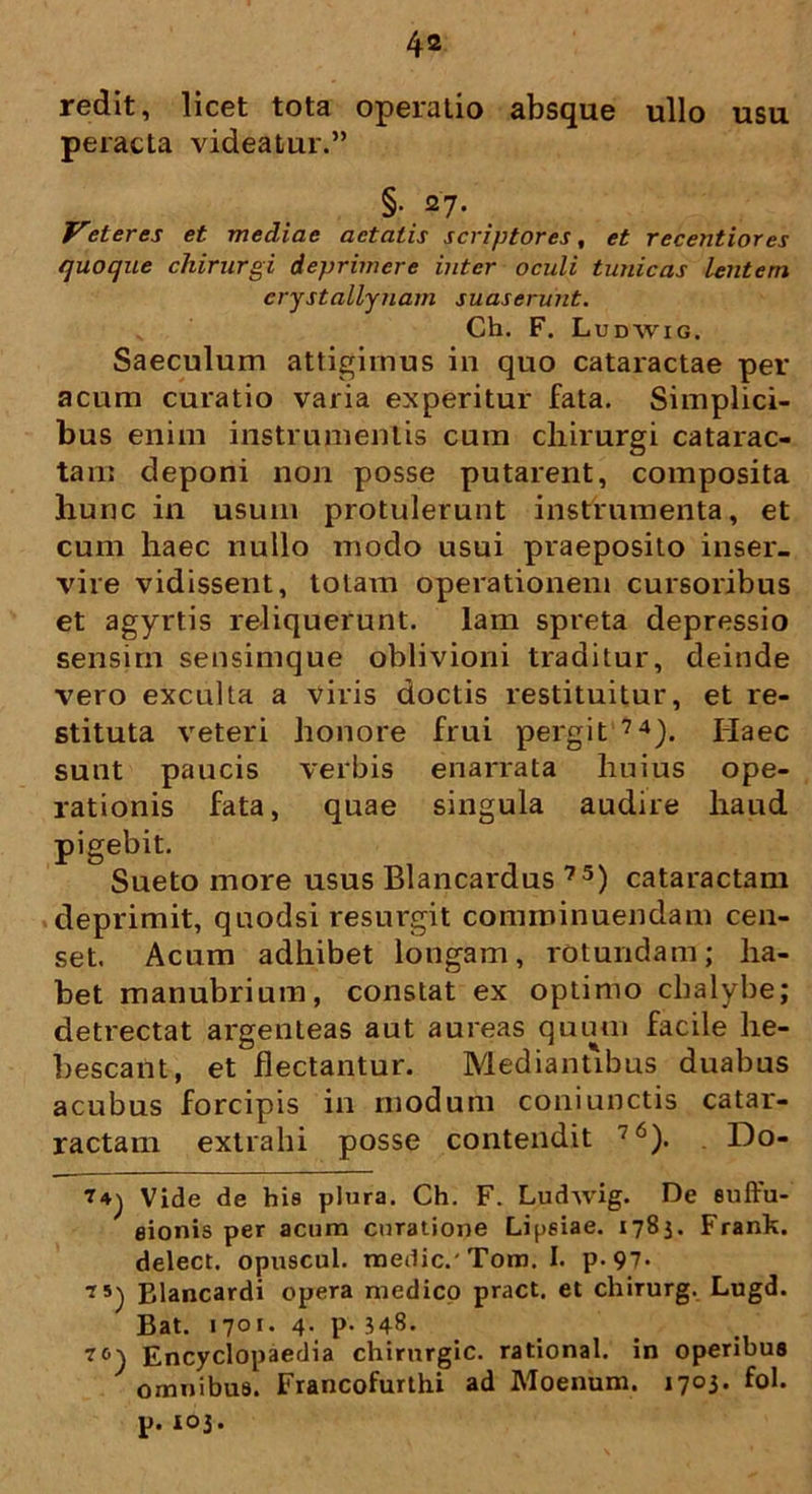 redit, licet tota operatio absque ullo usu peracta videatur.” §• 27. Veteres et mediae aetatis scriptores, et recentiores quoque chirurgi deprimere inter oculi tunicas lentem crystallynam suaserunt. Ch. F. Ludwig. Saeculum attigimus in quo cataractae per acum curatio varia experitur fata. Simplici- bus enim instrumentis cum chirurgi catarac- tam deponi non posse putarent, composita hunc in usum protulerunt instrumenta, et cum haec nullo modo usui praeposito inser- vire vidissent, totam operationem cursoribus et agyrtis reliquerunt, lam spreta depressio sensim sensimque oblivioni traditur, deinde vero exculta a viris doctis restituitur, et re- stituta veteri honore frui pergit 74). Haec sunt paucis verbis enarrata huius ope- rationis fata, quae singula audire haud pigebit. Sueto more usus Blancardus 7S) cataractam deprimit, quodsi resurgit comminuendam cen- set. Acum adhibet longam, rotundam; ha- bet manubrium, constat ex optimo chalybe; detrectat argenteas aut aureas quum facile he- bescant, et flectantur. Mediantibus duabus acubus forcipis in modum coniunctis catar- ractam extrahi posse contendit 76). Do- Vide de his plura. Ch. F. Ludwig. De suffu- sionis per acum curatione Lijjsiae. 1783. Frank. delect. opuscul. medie.' Tom. I. p-97- tsj Blancardi opera medico pract. et chirurg. Lugd. Bat. 1701* 4- P- 348. Encyclopaedia chirurgic. rational. in operibus omnibus. Francofurthi ad Moenum. 1703. fol. p. 103.