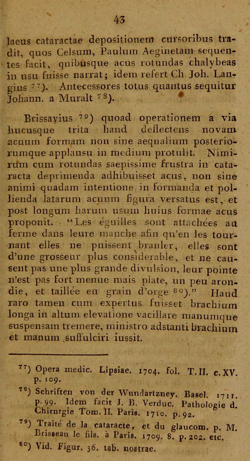 laeus cataractae depositionem cursoribus tra- dit, quos Celsum, Paulum Aeginetam sequen- tes facit, quibusque acus rotundas clialybeas in usu fuisse narrat; idem refert Ch Joh. Lan- gius 77> Antecessores totus quantus sequitur Johann. a Muralt 7S). Brissavius 7£)) quoad operationem a via hucusque trita haud deflectens novam acuum formam non sine aequalium posterio- rumque applausu in medium protulit. Nimi- rum cum rotundas saepissime frustra in cata- racta deprimenda adhibuisset acus, non sine animi quadam intentione in formanda et pol- lienda latarum acuum figura versatus est, et post longum harum usum huius formae acus proponit. “Les eguilles sont attachees au ferme dans leure manche afin qn’en les tour- nant elles ne puissent branler, elles sont d’une grosseur plus considerable, et ne cau- sent pas une plus grande divulsion, leur pointe n’est pas fort menue mais piate, un peu aron- die, et taillee en grain cPorge 8°).” Haud raro tamen cum expertus fuisset brachium longa in altum elevatione vacillare manumque suspensam tremere, ministro adslanti brachium et manum suffulciri iussit. 77) Opera medie. Lipeiae. 1704. fol. T.II. c.XV. p. 109. 78) Schriften von der Wundartzney. Baael 17 n P-99- Idem facit J. B, Verduc. Pathoiogie d. Chirurgie Tom.il. Paria. 1710. p. 92. 79) cataracte, et da glaucom. p. M. Brisaean le Jils. a Paria. 1709. 8. p. 202. etc. 80) Vid. Figur. 36. tab. nostrae.