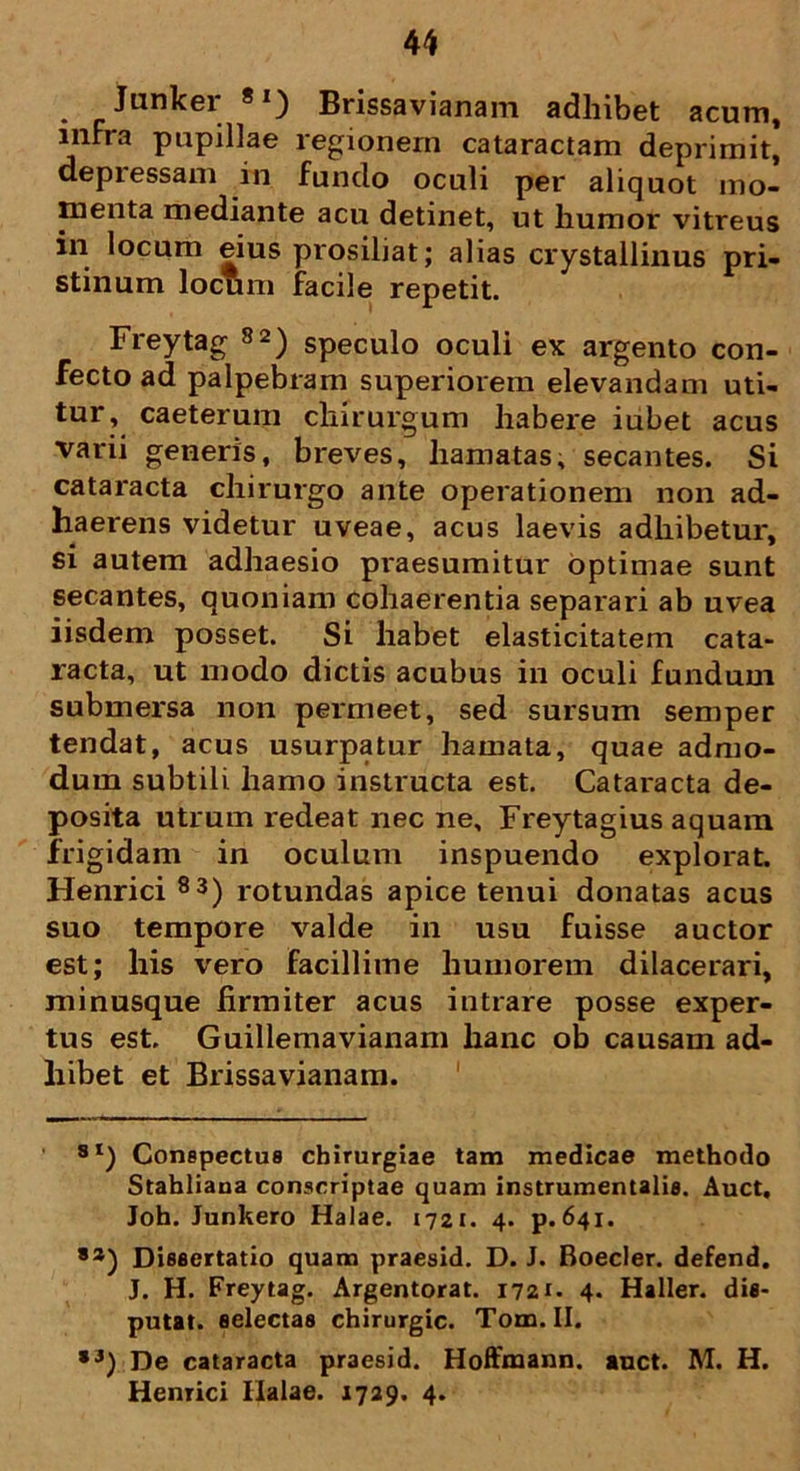 . _ Junker 8I) Brissavianam adhibet acum, infra pupillae regionem cataractam deprimit, depressam in fundo oculi per aliquot mo- menta mediante acu detinet, ut humor vitreus in locum eius prosiliat; alias crystallinus pri- stinum locum facile repetit. Freytag 82) speculo oculi ex argento con- fecto ad palpebram superiorem elevandam uti- tur , caeterum chirurgum habere iubet acus varii generis, breves, hamatas, secantes. Si cataracta chirurgo ante operationem non ad- haerens videtur uveae, acus laevis adhibetur, si autem adhaesio praesumitur optimae sunt secantes, quoniam cohaerentia separari ab uvea iisdem posset. Si habet elasticitatem cata- racta, ut modo dictis acubus in oculi fundum submersa non permeet, sed sursum semper tendat, acus usurpatur hamata, quae admo- dum subtili hamo instructa est. Cataracta de- posita utrum redeat nec ne, Freytagius aquam frigidam in oculum inspuendo explorat. Henrici 83) rotundas apice tenui donatas acus suo tempore valde in usu fuisse auctor est; his vero facillime humorem dilacerari, minusque firmiter acus intrare posse exper- tus est. Guillemavianam hanc ob causam ad- hibet et Brissavianam. 8I) Conspectus chirurgiae tam medicae methodo Stahliaua conscriptae quam instrumentalia. Auct. Joh. Junkero Halae. 1721. 4. p. 641. ,a) Dissertatio quam praesid. D. J. Boeder, defend. J. H. Freytag. Argentorat. 1721. 4. Haller. dis- putat. selectas chirurgic. Tom. II. *3) De cataracta praesid. Hoffmann. auct. M. H. Henrici Ilalae. 1729. 4.