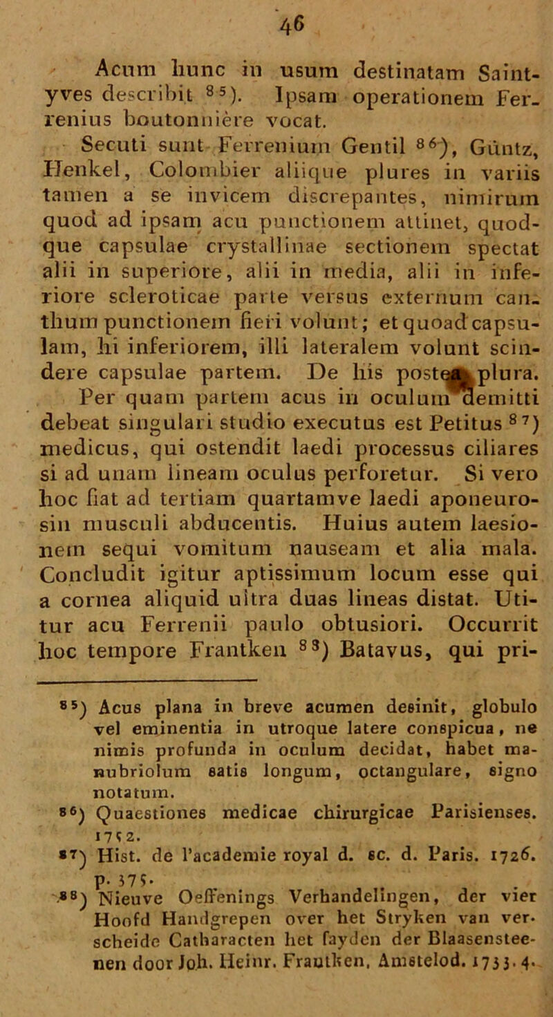 Acum liunc in usum destinatam Saint- yves describit 85). Ipsam operationem Fer_ renius boutonniere vocat. Secuti sunt Ferrenium Gentil 86), Gdntz, Henkel, Colombier aliique plures in variis tamen a se invicem discrepantes, nimirum quod ad ipsam acu punctionem attinet, quod- que capsulae crystallinae sectionem spectat alii in superiore, alii in media, alii in infe- riore scleroticae parte versus externum can- thum punctionem fieri volunt; et quoad capsu- lam, hi inferiorem, illi lateralem volunt scin- dere capsulae partem. De his post^xplura. Per quam partem acus iri oculuniaemitti debeat singulari studio executus est Petitus 87) medicus, qui ostendit laedi processus ciliares si ad unam lineam oculus perforetur. Si vero hoc fiat ad tertiam quartam ve laedi aponeuro- sin musculi abducentis. Huius autem laesio- nem sequi vomitum nauseam et alia mala. Concludit igitur aptissimum locum esse qui a cornea aliquid uitra duas lineas distat. Uti- tur acu Ferrenii paulo obtusiori. Occurrit hoc tempore Frantken 83) Batavus, qui pri- 85) Acus plana in breve acumen desinit, globulo vel eminentia in utroque latere conspicua, ne nimis profunda in oculum decidat, habet ma- nubriolum eatis longum, octangulare, signo notatum. »6) Quaestiones medicae chirurgicae Parisienses. I7?Z. *7) Hist. de Pacademie royal d. sc. d. Paris. 1726. p. 37?« *8) Nieuve Oeffenings Verhandelingen, der vier Hoofd Handgrepen over het Stryken van ver- scheide Catharacten liet fayden der Blaasenstee- nen door Joh. Heinr. Frautken, Am6telod. 1733- 4-