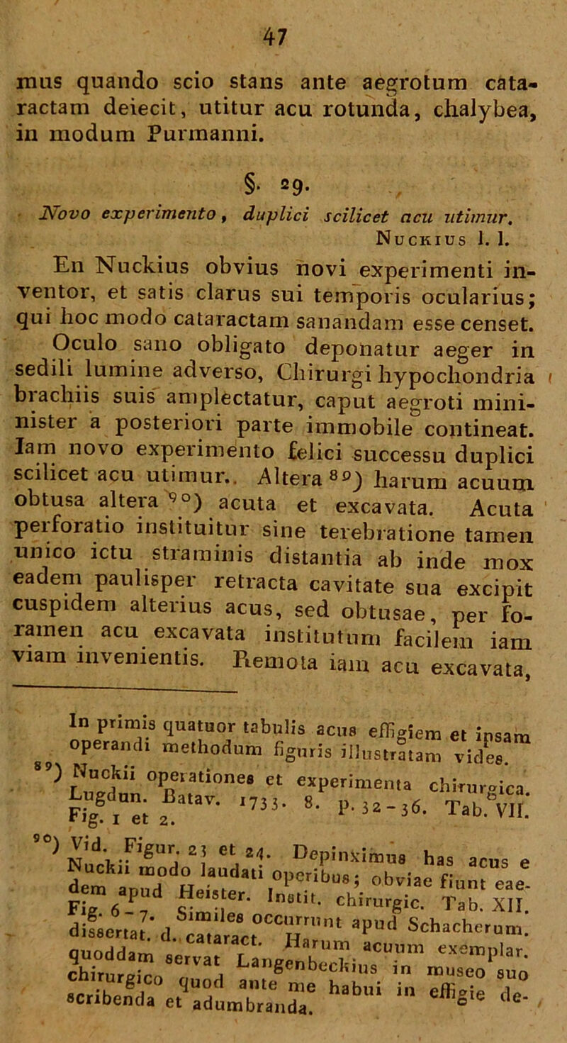 mas quando scio stans ante aegrotum cata- ractam deiecit, utitur acu rotunda, chaiybea, in modum Purmanni. §• 29. ]\ovo experimento, duplici scilicet acu utimur, Nuckius t. 1. En Nuckius obvius novi experimenti in- ventor, et satis clarus sui temporis oculariusj qui hoc modo cataractam sanandam esse censet. Oculo sano obligato deponatur aeger in sedili lumine adverso, Chirurgi hypochondria ( biachiis suis amplectatur, caput aegroti mini- nistei a posteriori parte immobile contineat. Iam novo experimento felici successu duplici scilicet acu utimur.. Altera 8°) harum acuum obtusa altera 9°) acuta et excavata. Acuta peifoiatio instituitur sine terebratione tamen unico ictu straminis distantia ab inde mox eadem paulisper retracta cavitate sua excipit cuspidem alterius acus, sed obtusae, per fo- ramen acu excavata institutum facilem iam viam invenientis. Remota iam acu excavata, In primis quatuor tabulis acus effigiem et insim g? operandi methodum figuris illustratam vides. 89) Nuckii operationes et experimenta chirurgica Lugdun. W. 17J3. 8. ,,3,-3«. Tab^VIf! « *4. Depinximus has acus e S apud L.asLdal\0,?erib“Si obviae fi“> «e- Fig 6-, s!mi er' chimrgic. Tab. XII. difserta?‘,l* * * * S occurrant apud Schacherum. „ ,„S ; • d- ca,aract. Harum acuum exemnlar rrur£ao8TVaH in museotuo scribenda c.TdJbr“nd7 habni ^ <le-
