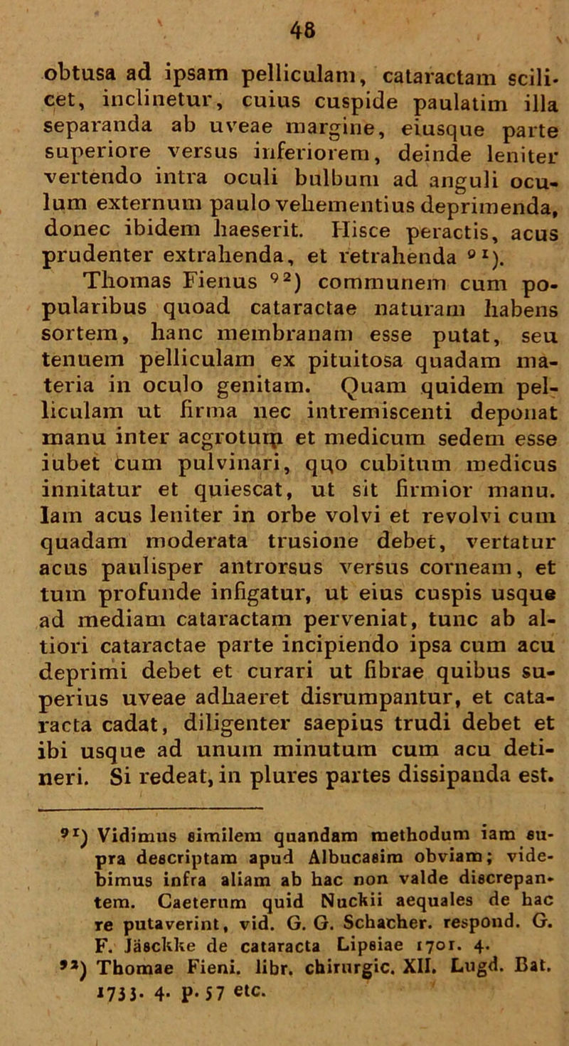obtusa ad ipsam pelliculam, cataractam scili- cet, inclinetur, cuius cuspide paulatim illa separanda ab uveae margine, eiusque parte superiore versus inferiorem, deinde leniter vertendo intra oculi bulbum ad anguli ocu- lum externum paulo vehementius deprimenda, donec ibidem haeserit. Hisce peractis, acus prudenter extrahenda, et retrahenda ei). Thomas Fienus 92) communem cum po- pularibus quoad cataractae naturam habens sortem, hanc membranam esse putat, seu tenuem pelliculam ex pituitosa quadam ma- teria in oculo genitam. Quam quidem pel- liculam ut firma nec intremiscenti deponat manu inter acgrotuip et medicum sedem esse iubet cum pulvinari, qqo cubitum medicus innitatur et quiescat, ut sit firmior manu. Iarn acus leniter in orbe volvi et revolvi cum quadam moderata trusione debet, vertatur acus paulisper antrorsus versus corneam, et tum profunde infigatur, ut eius cuspis usque ad mediam cataractam perveniat, tunc ab al- tiori cataractae parte incipiendo ipsa cum acu deprimi debet et curari ut fibrae quibus su- perius uveae adhaeret disrumpantur, et cata- racta cadat, diligenter saepius trudi debet et ibi usque ad unum minutum cum acu deti- neri. Si redeat, in plures partes dissipanda est. 9I) Vidimus eimilem quandam methodum iam su- pra descriptam apud Albucaeim obviam; vide- bimus infra aliam ab hac non valde discrepan- tem. Caeterum quid Nuckii aequales de hac re putaverint, vid. G. G. Schacher. respond. G. F. Jasckke de cataracta Lipsiae 1701. 4. 91) Thomae Fieni. libr. chirurgic. XII. Lugd. Bat. 173 3- 4- P- 57 etc.