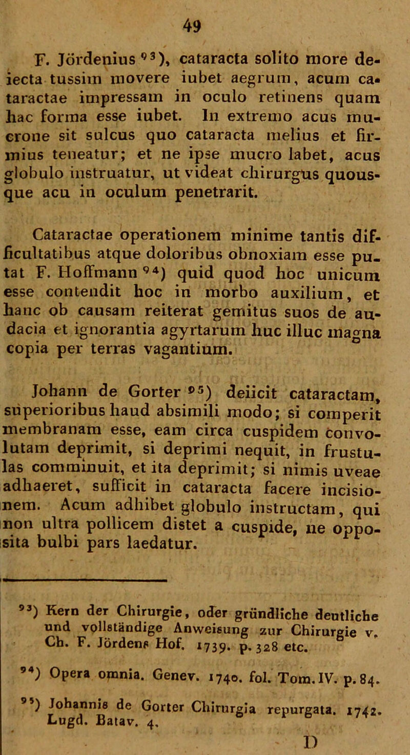 F. Jordenius 93), cataracta solito more de- iecta tussim movere iubet aegrum, acum ca- taractae impressam in oculo retinens quam hac forma esse iubet. In extremo acus mu- crone sit sulcus quo cataracta melius et fir- mius teneatur; et ne ipse mucro labet, acus globulo instruatur, ut videat chirurgus quous- que acu in oculum penetrarit. Cataractae operationem minime tantis dif- ficultatibus atque doloribus obnoxiam esse pu- tat F. Hoffmann94) quid quod hoc unicum esse contendit hoc in morbo auxilium, et hanc ob causam reiterat gemitus suos de au- dacia et ignorantia agyrtarum huc illuc ma^na copia per terras vagantium. Johann de Gorter »5) deiicit cataractam, superioribus haud absimili modo; si comperit membranam esse, eam circa cuspidem convo- lutam deprimit, si deprimi nequit, in frustu- las comminuit, et ita deprimit; si nimis uveae adhaeret, sufficit in cataracta facere incisio- nem. Acum adhibet globulo instructam, qui non ultra pollicem distet a cuspide, ne oppo- sita bulbi pars laedatur. 93) Kern der Chirurgie, oder griindliche deutliche und volletandige Anweieung zur Chirurgie v. Ch. F. Jordens Hof. 1739. p, 328 etc. 94) Opera omnia. Genev. 1740. fol. Tom.1V. p.84. 95) Johannie de Gorter Chirurgia repurgata. 1742. Lugd. Batav. 4, I)