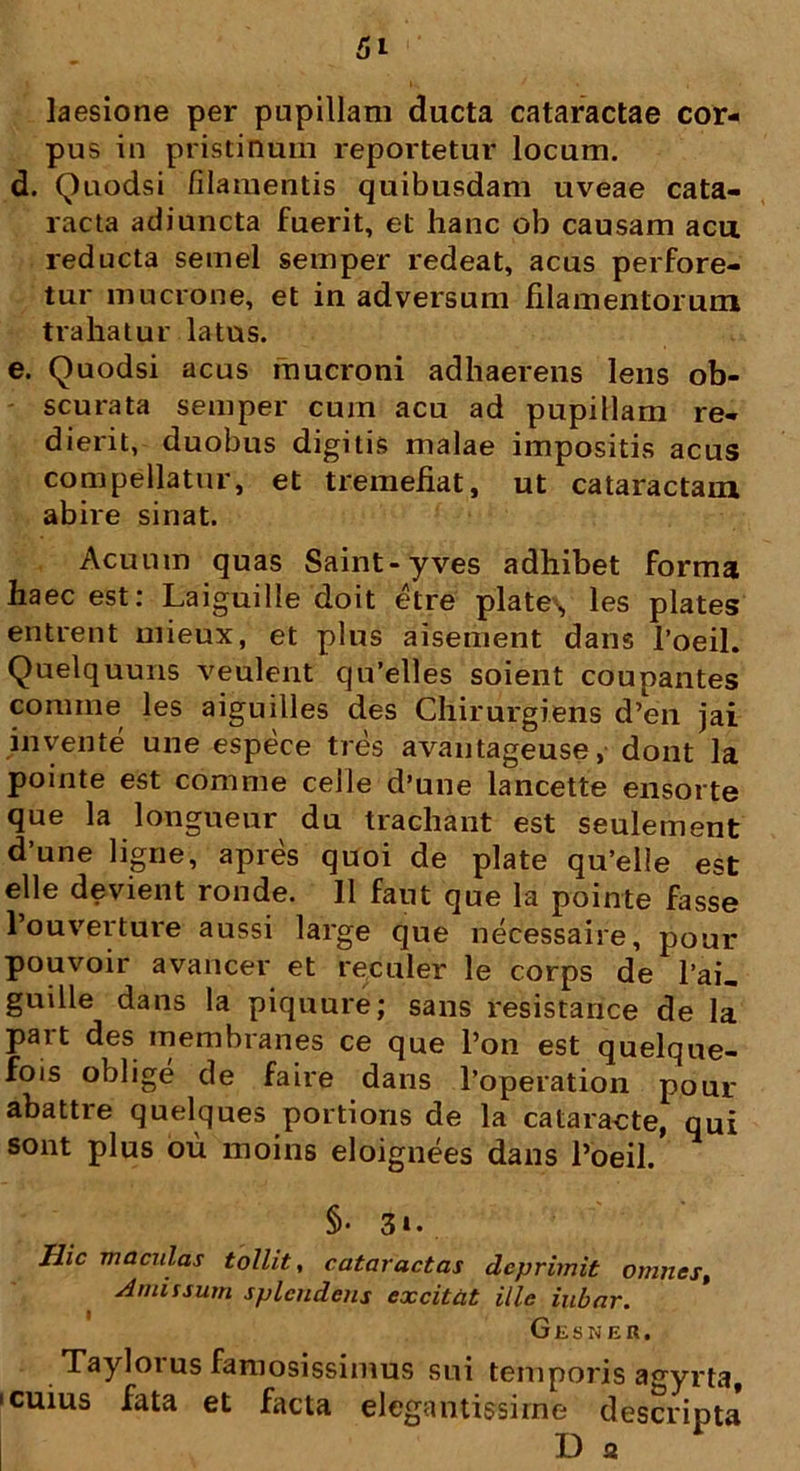 laesione per pupillam ducta cataractae cor- pus in pristinum reportetur locum. d. Quodsi filamentis quibusdam uveae cata- racta adiuncta fuerit, et hanc ob causam acu. reducta semel semper redeat, acus perfore- tur mucrone, et in adversum filamentorum trahatur latus. e. Quodsi acus mucroni adhaerens lens ob- scurata semper curn acu ad pupillam re- dierit, duobus digitis malae impositis acus compellatur, et tremefiat, ut cataractam abire sinat. Acuum quas Saint-yves adhibet forma haec est: Laiguille doit etre piate, les plates entrent mieux, et plus aisement dans 1’oeil. Quelquuns veulent qu’elles soient coupantes comme les aiguilles des Chirurgiens d’en jai invente une espece tres avantageuse, dont la pointe est comme celle d’une lancette ensorte que la longueur du tracliant est seulement d une ligne, apres quoi de piate qu’elie est elle devient ronde. 11 faut que la pointe fasse 1’ouverture aussi large que necessaire, pour pouvoir avancer et reculer le corps de l’ai_ guille dans la piquure; sans resistance de la pait des membranes ce que l’on est quelque- fois oblige de faire dans 1’operation pour abattre quelques portions de la cataracte, qui sont plus ou moins eloignees dans 1’oeil. §• 3». Hic maculas tollit, cataractas deprimit omnes, Amissum splendens excitat ille iubar. Gesner. Taylorus famosissimus sui temporis agyrta, • cuius fata et facta elegantissime descripta D a