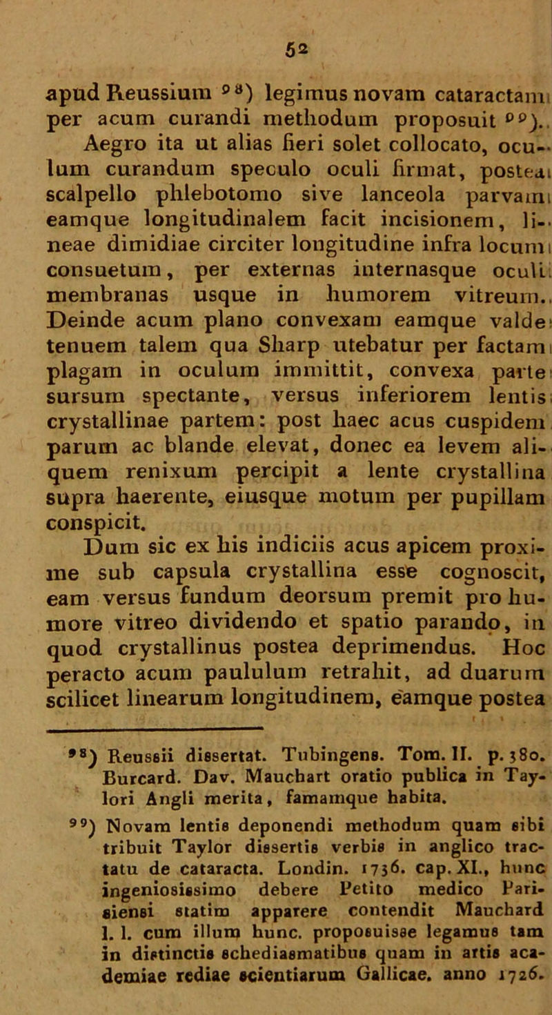 apud Reussium 98) legimus novam cataractam per acum curandi methodum proposuit Dp).. Aegro ita ut alias fieri solet collocato, ocu- lum curandum speculo oculi firmat, posteai scalpello phlebotomo sive lanceola parvam: eamque longitudinalem facit incisionem, li- neae dimidiae circiter longitudine infra locum i consuetum, per externas internasque oculi membranas usque in humorem vitreum.. Deinde acum plano convexam eamque valde tenuem talem qua Sharp utebatur per factam i plagam in oculum immittit, convexa parte sursum spectante, versus inferiorem lentis crystallinae partem: post haec acus cuspidem parum ac blande elevat, donec ea levem ali- quem renixum percipit a lente crystallina supra haerente, eiusque motum per pupillam conspicit. Dum sic ex his indiciis acus apicem proxi- me sub capsula crystallina esse cognoscit, eam versus fundum deorsum premit pro hu- more vitreo dividendo et spatio parando, in quod crystallinus postea deprimendus. Hoc peracto acum paululum retrahit, ad duarum scilicet linearum longitudinem, eamque postea *8) Reuseii dissertat. Tubingens. Tona. II. p. j8o. Burcard. Dav. Mauchart oratio publica in Tay- lori Angli merita, famamque habita. ) Novam lentis deponendi methodum quam sibi tribuit Taylor dissertis verbis in anglico trac- tatu de cataracta. Londin. 1756. cap. XI., hunc ingeniosissimo debere Petito medico Pari- fiiensi statim apparere contendit Mauchard 1. 1. cum illum hunc, proposuisse legamus tam in distinctis schediasmatibus quam in artis aca- demiae rediae scientiarum Gallicae, anno 1726.